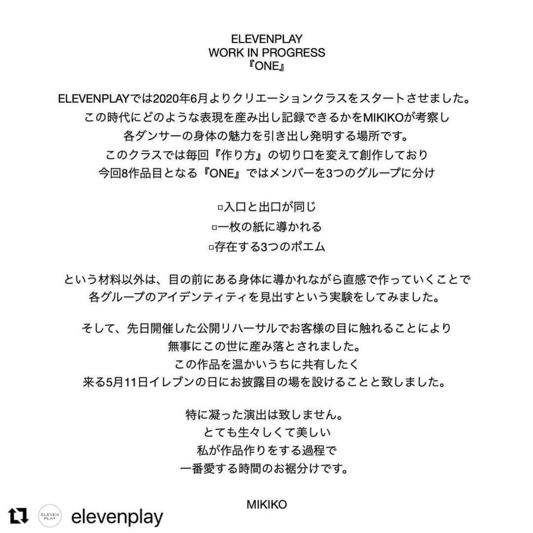 MIKIKOのインスタグラム：「ありがたいことにあっと言う間に完売致しました。ただいま追加公演の準備を進めておりますので少々お待ちくださいませ。#Repost @elevenplay with @use.repost ・・・ ELEVENPLAY WORK IN PROGRESS 『ONE』  [演出振付] MIKIKO  [出演] ELEVENPLAY  <CreationA> Minori Manabe MIRI NANAKO OMIKI SHOKO TOMO  <CreationB> decomayu HIKARU KAORI KOHMEN NAGISA SARA  <CreationC> AKARI KAi  MiWA MAI KUREMOTO  MIKU Miu SAYA  [日程] 2023年5月11日(木)  [時間] 開場18:30/開演19:00  ※上演時間75分程度  [会場] THE FACE DAIKANYAMA   東京都渋⾕区猿楽町28-13 ROOB1-B2F ※東急東横線「代官⼭」駅徒歩3分 https://theface.tokyo   [チケット] ¥4,000円（税込・全席自由席） (座席/桟敷席/立見席の自由席となりますので予めご了承ください。）  予約開始：2023年4月16日(日)13時〜  ●チケットはこちらから↓↓↓ https://elevenplayworkinprogressone.peatix.com  （プロフィールページ🔗より飛べます）  [当日のご入場に関しまして] 開場後、Peatixチケットに記載のチケット整理番号順（#1-#20,#21-#40,#41-#60,,,）でのご入場のご案内となります。 ※開場時間前、会場前にはお並びいただけませんのでご了承ください。  ●ご注意事項● ・未就学児の方はご入場いただけませんので、予めご了承ください。 ・スタジオ内でのビデオ撮影、写真の撮影はご遠慮ください。 ・出演者はマスクを外してパフォーマンスさせていただきます。ご来場のお客様にはマスクの着用を推奨させていただいておりますが、個人のご判断にてご着脱をお願い致します。 ・空調システムの都合上、お座席により寒暖差が生じる場合もございますので体温調節のできる服装でのご来場をお願い致します。  [制作] NON AYUMI. Yoko Shiraiwa  [協力] ELEVENPLAY http://elevenplay.net  #ELEVENPLAY #workinprogressone」