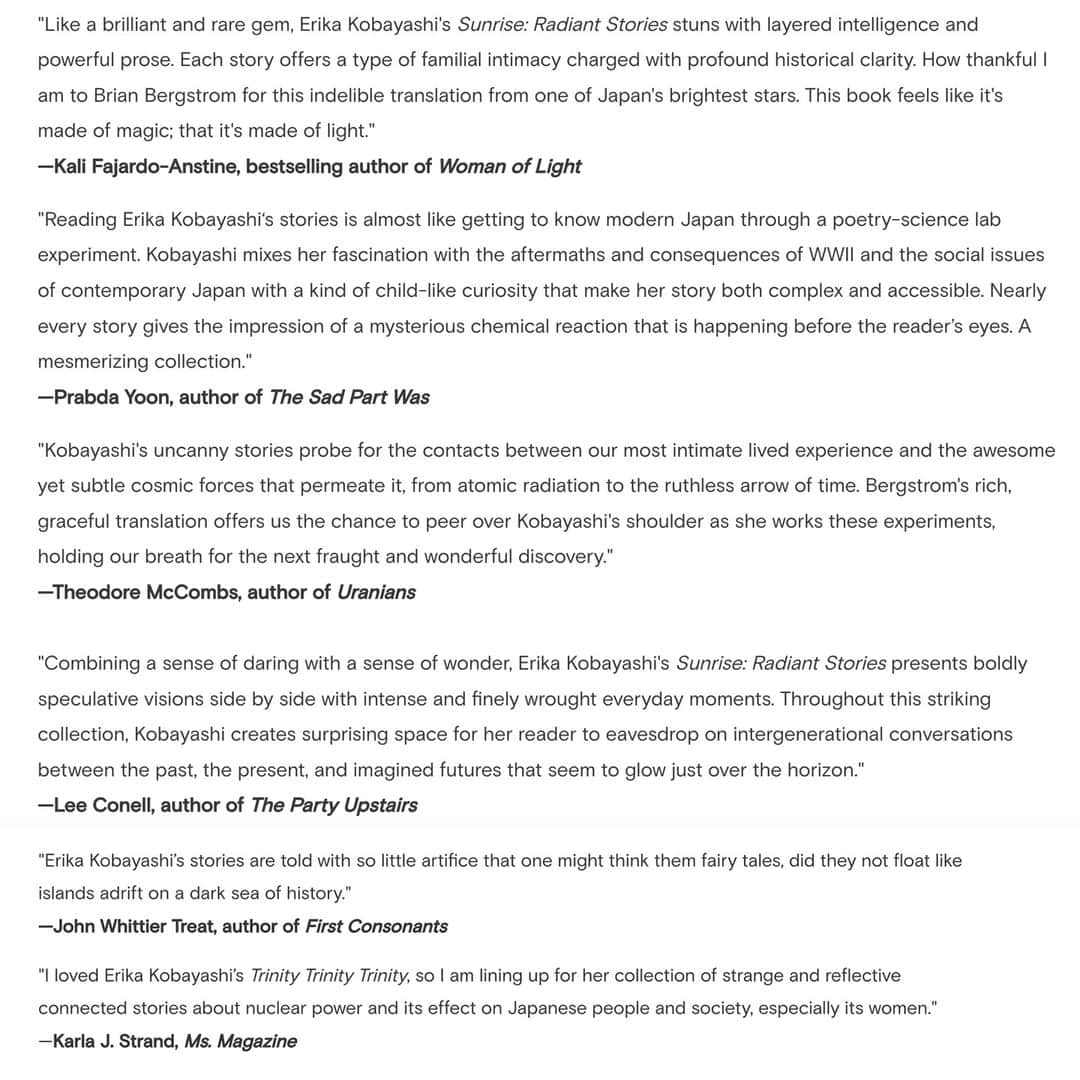 小林エリカのインスタグラム：「I have been moved to tears reading these wonderful words of praise for "SUNRISE" from such amazing authors!!  Thank you so much  Kali Fajardo-Anstine @kalimaja  Prabda Yoon @prabdayoon  Theodore McCombs Lee Conell @leeconell  John Whittier Treat Karla J. Strand  This will be my second English-translated published book following "Trinity, Trinity, Trinity" (translated by @asa_no_burei and published by @astrahousebooks ) I am truly grateful to have this collection of short stories that could meet readers in US and Canada. Thank you from the bottom of my heart.  "Sunrise -Radiant Stories-" Author: Erika Kobayashi Translated by: Brian Bergstrom @asa_no_burei  ISBN: 9781662601170 Published by Astra House @astrahousebooks  Publishing Date 2023-07-11  「トリニティ、トリニティ、トリニティ」に続き2冊目の英語翻訳本が7月にアメリカとカナダで出版されます！ 翻訳も出版社も同じのチーム！  英語版のためだけに編まれた特別な短編集になっています。「彼女は鏡の中を覗きこむ」をはじめ、国立新美術館での展示「彼女たちは待っていた」、群像に発表した「脱皮」などのテキストも収録されています。  素晴らしい推薦文を本当に尊敬する作家の方たちからいただき、嬉しくてただそれだけで感涙しています。 日本語でも出版されている本について下記に紹介させてください。  カリ・ファハルド=アンスタイン「サブリナとコリーナ」小竹由美子訳 (新潮クレスト・ブックス)  （カリの最新作の全米ベストセラーで"Woman of Light"の日本語翻訳を現在強く待ち望んでいます!）  プラープダー・ユン 「新しい目の旅立ち 」福冨渉訳(ゲンロン叢書)  （プラープダーの本は何冊も日本語訳で出版されています！嬉しい。そして最新のこの本素晴らしいのでぜひ）   リー・コネル「有機物」藤井光訳　は『TRIVIUM』（トリヴィウム）@cavabooks という京都文学レジデンシー実行委員会の本で短編を読むことができます！  #sunrise #radiantstories #erikakobayashi #brianbergstrom #trinitytrinitytrinity」
