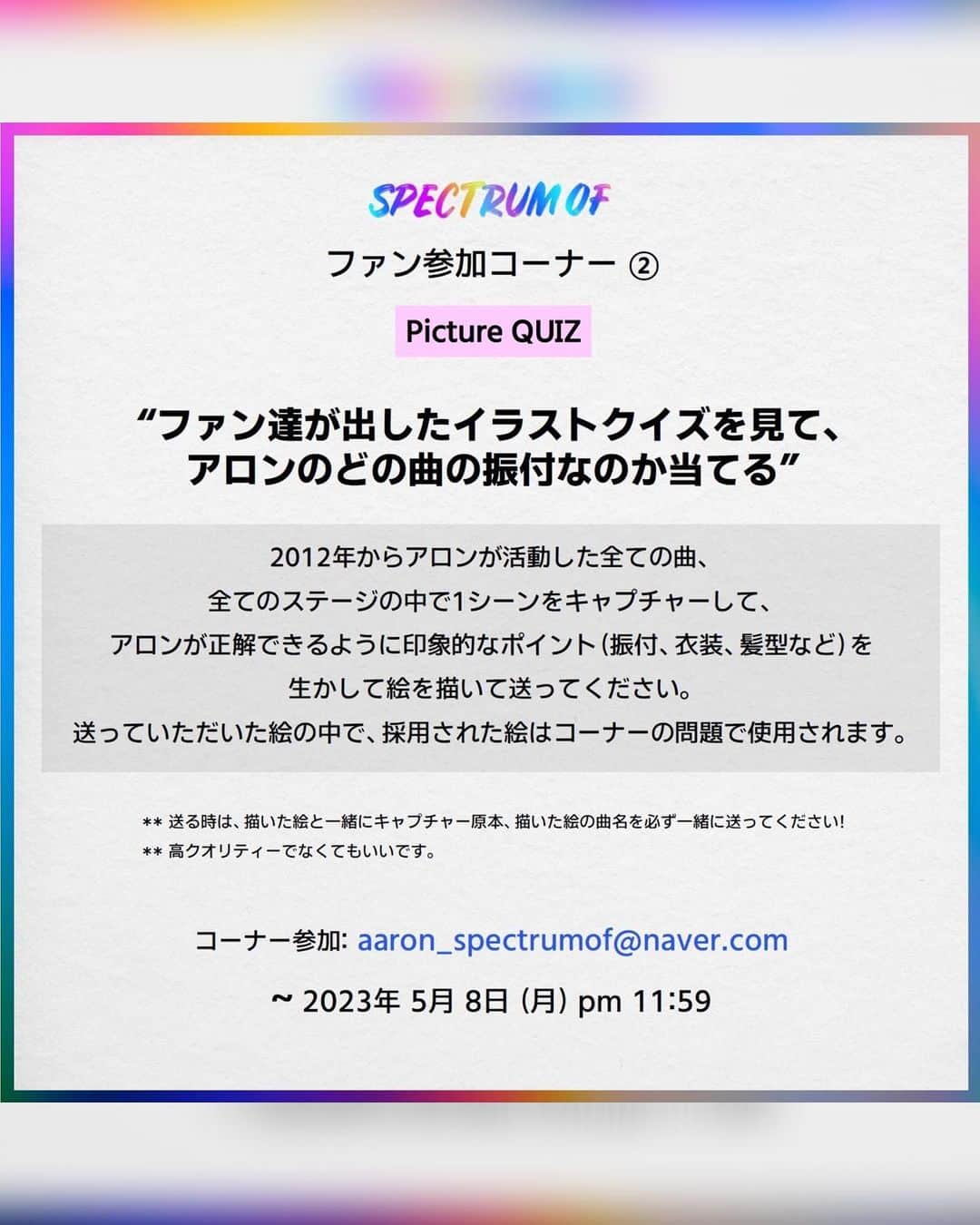 アロン さんのインスタグラム写真 - (アロン Instagram)「2023 AARON FANMEETING ASIA TOUR  <SPECTRUM OF> in TOKYO  2023.05.16 (火)  1公演目: 14:30 / 2公演目: 18:30 Zepp Haneda (Tokyo)  https://diamond-ticket.com/blog/2023/04/02/2023-aaron-fanmeeting-tour-spectrum-of/  <팬 참여 코너 안내> ① Picture GIFT  “원하는건 다 그려드립니다”  아론이 그려줬으면 하는 모든 걸 의뢰해주세요! 아론이 직접 그려드립니다 ex) 우리집 강아지 ‘꽃순이’ 명찰이 필요해요   ② Picture QUIZ “팬들이 낸 그림 퀴즈를 보고 아론의 어떤 곡 안무인지 맞히기”  아론이 활동한 모든 곡, 모든 무대 중에서 한 장면을 캡쳐해 아론이 맞힐 수 있도록 포인트(안무, 의상, 헤어 등)를 살려서 그림을 그려 보내주세요. 채택된 그림은 코너 문제로 사용됩니다.  **보내주실 땐 그림 그린과 함께 캡처 원본, 그린 그림의 곡 이름을 꼭 함께 보내주세요!  코너 참여 : aaron_spectrumof@naver.com 접수: 2023년 5월 8일(월) pm11:59까지  #AARON #アロン #FAMMEETING #SPECTRUMOF #0521 #Birthday #SpecialStage  #TOKYO #東京 #TOUR #ZeppHaneda(Tokyo)」4月18日 18時18分 - theaaronkwak