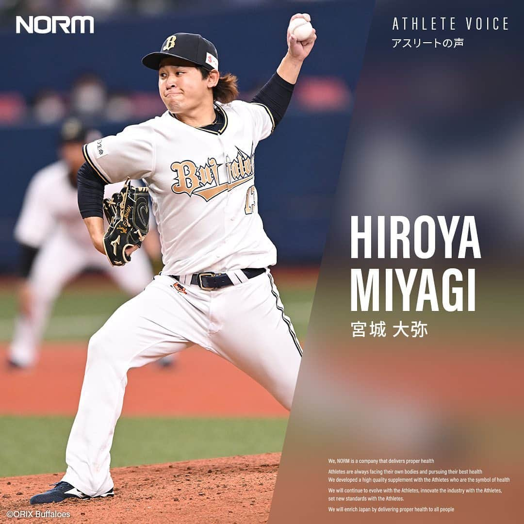 宮城大弥さんのインスタグラム写真 - (宮城大弥Instagram)「【ATHLETE VOICE】  ■NORMを選んだ理由 先輩方がNORMを使用していて、おすすめして もらったことがきっかけです。実際に使用してみて、 身体のコンディションが良くなり、 自分自身の結果にもつながってると思います。  ■今後の展望 長く現役を続けていくためには、技術だけではなく自分の 身体をしっかりと理解していかなければいけません。 NORMと共に身体を作り上げていくことで、 息の長い選手になりたいと思っています。  宮城 大弥：@hiroya_miyagi  🌿————————————————🌿 @norm_standardは、100人以上のトップアスリートが 愛用するプロテイン・サプリメントブランドです。 アスリートレベルの品質をあなたに。 🌿————————————————🌿  #プロテイン #protein #NORMプロテイン #NORM #ノーム #アスリート #サプリ #サプリメント #野球 #プロ野球 #オリックスバファローズ」4月19日 12時02分 - hiroya_miyagi