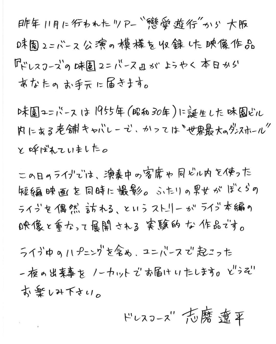 志磨遼平さんのインスタグラム写真 - (志磨遼平Instagram)「📀  ／ 本日発売日‼️ 「ドレスコーズの味園ユニバース」 ＼  #志磨遼平 より皆さまへ直筆メッセージです📝  ぜひご覧ください。  ▬▭▬▭▬▭▬▭▬▭▬▭▬▭▬▭▬▭▬▭▬▭▬▭▬ イベント情報  ■「ドレスコーズの味園ユニバース」発売記念コメンタリートークショー 開催日:5月1日(月) 場所:東京都・ユーロライブ(渋谷) 参加方法:タワーレコード新宿店で「ドレスコーズの味園ユニバース」LIVE Blu-ray or DVDをご購入いただいたお客様に、先着で本イベントにご参加いただける「ご招待券」をお渡しいたします。 登壇者:志磨遼平・田代祐也・有島コレスケ・ビートさとし・中村圭作 終演後に志磨遼平によるサイン会も行われます！ 詳細: https://evilamag.com/news/post/6984/  ■「ドレスコーズの味園ユニバース」極音上映会 上映日程:5月6日(土)12時〜13時台開映 会場:立川シネマシティ シネマ・ツー／cスタジオ 登壇者(終映後、予定):志磨遼平、ジュリアン・ビアバン・レヴィ チケット販売:2023年5月1日(月)昼予定 料金:2,100円均一　※各種割引適用外 詳細: https://evilamag.com/news/post/7005/  #ドレスコーズ #ドレスコーズの味園ユニバース #戀愛遊行」4月19日 12時08分 - ryohei_shima_thedresscodes