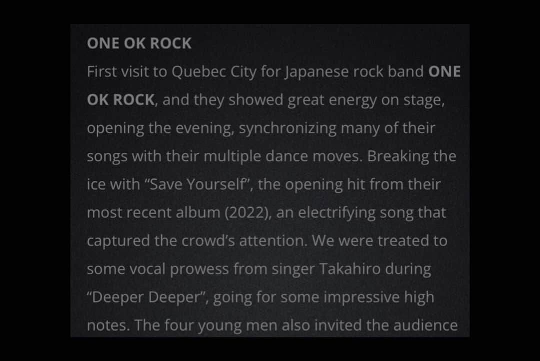 ONE OK ROCK WORLDさんのインスタグラム写真 - (ONE OK ROCK WORLDInstagram)「- CHICKS ROCK MEDIA より→ ◼️Will Of The People North America tour2023 〈CENTRE VIDÉOTRON 2023.03.11  ライブレポ〉 訳•要約/ @oneokrockworld  - ONE OK ROCKが初めてケベック（カナダ）を訪れた。このバンドはオープニングで、多くの曲を複数のダンスとシンクロさせて、エネルギーたっぷりのステージを魅せてくれた。バンドは最新アルバムのオープニング曲『Save Yourself』で始め、衝撃的な楽曲で観客を魅了した。  Deeper Deeperでは、ボーカルのTakaの、堂々とした素晴らしい高音を堪能。『Renegades』では囁くようなリズムの部分で、観客を誘って一緒に歌い、観客の胸に響いているのが感じられた。この曲の間、ドラマーのTomoyaの演奏は観客の心を奪い、酔わせた。 この一体感のある瞬間に続き、小さな工夫で観客を喜ばせたのが『Neon』。  ４人は『Tokyo to L.A.』という歌詞を『Tokyo to QUEBEC』に変えたのだ。観客の中にはスタンドで立って踊り出したり、興奮が感じ取られた。ボーカルのTakaは、リズムに合わせて腕を動かしたり、スロー曲のフィナーレである『Your Tears are Mine』に合わせて、携帯電話のライトを点灯させたりして、常に観客に声を掛けていた。ビデオトロン・センターには本物のクリスマスツリーがライトアップされ、感動的な雰囲気の中、演奏は終了し、曲ごとにエネルギーを増していく観客を喜ばせた。 - 記事元→ https://www.chicksrockmedia.com/2023/03/19/muse-evanescence-one-ok-rock-centre-videotron-11-03-2023/  TEXT: CAMILLE PROULX  PICTURES: MARIE EVE DESMEULES | CHICKS ROCK MEDIA -  #oneokrockofficial #10969taka #toru_10969#tomo_10969 #ryota_0809#fueledbyramen#luxurydisease#willofthepeopleworldtour2023」4月19日 9時12分 - oneokrockworld
