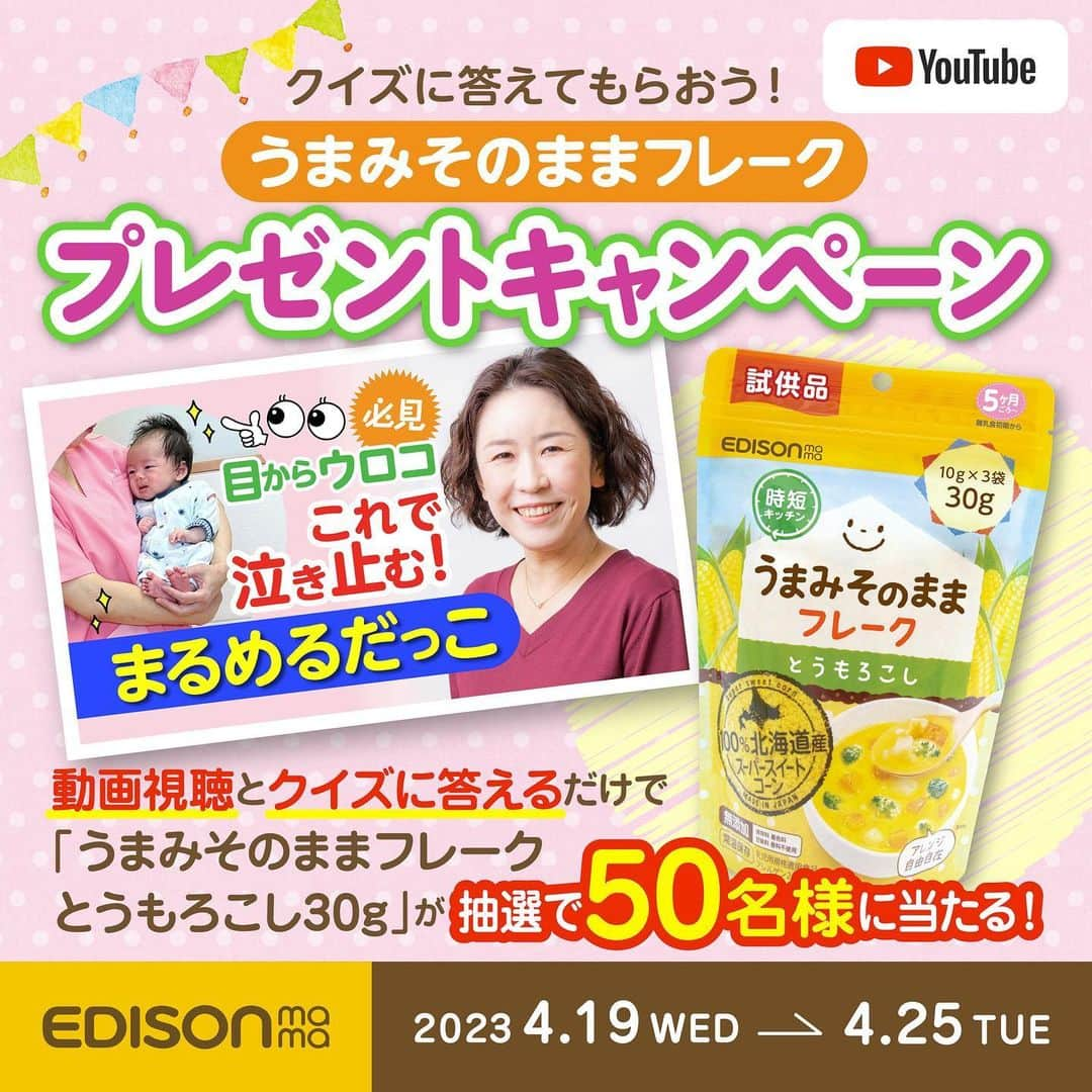 エジソンママ - EDISONmamaさんのインスタグラム写真 - (エジソンママ - EDISONmamaInstagram)「⁡ クイズに答えてもらおう！ ＼YouTube キャンペーン／   指定動画の視聴&クイズに答えるだけで応募完了🙆❕   北海道産スーパースイートコーンを使用した きめ細やかなフレーク 【うまみそのままフレークとうもろこし30g】が当たるチャンス🎁✨   ぜひ！動画の視聴&クイズに答えてご参加ください(^_-)-☆   キャンペーンの詳細はこちら👇   【応募期間】 2023/4/19(水)～4/25(火)23：59まで ⁡ 【応募方法】 動画の視聴&クイズに答えるだけ ※当選者はエジソンママ公式YouTubeを(@edisonmama)をチャンネル登録している人に限ります。   【応募フォーム】 https://campaign.edisonmama.com/quiz_20230417 ⁡ 【当選者】 抽選で50名様   たくさんのご応募お待ちしております♪   ━━━━━━━━━━━━━━━━━━━━━━━━━━━━━━   応募条件などの詳細は下記よりご確認ください↓ https://edisonmama.com/information/campaign_events/campaign/post10144   ━━━━━━━━━━━━━━━━━━━━━━━━━━━━━━   #エジソンママ #edisonmama #はじめてできた #初めてできた #助産師 #助産院 #さら助産院 #キャンペーン  #キャンペーン企画  #プレゼント企画  #プレゼント  #プレゼントキャンペーン  #キャンペーン実施中  #キャンペーン実施  #懸賞  #懸賞好き  #懸賞当選  #スマイル育児 #育児グッズ #育児あるある #赤ちゃんグッズ #子育て便利グッズ #育児用品 #子育てグッズ #赤ちゃん用品 #買ってよかった育児グッズ #育児便利グッズ #YouTubeキャンペーン」4月19日 13時21分 - official_edisonmama