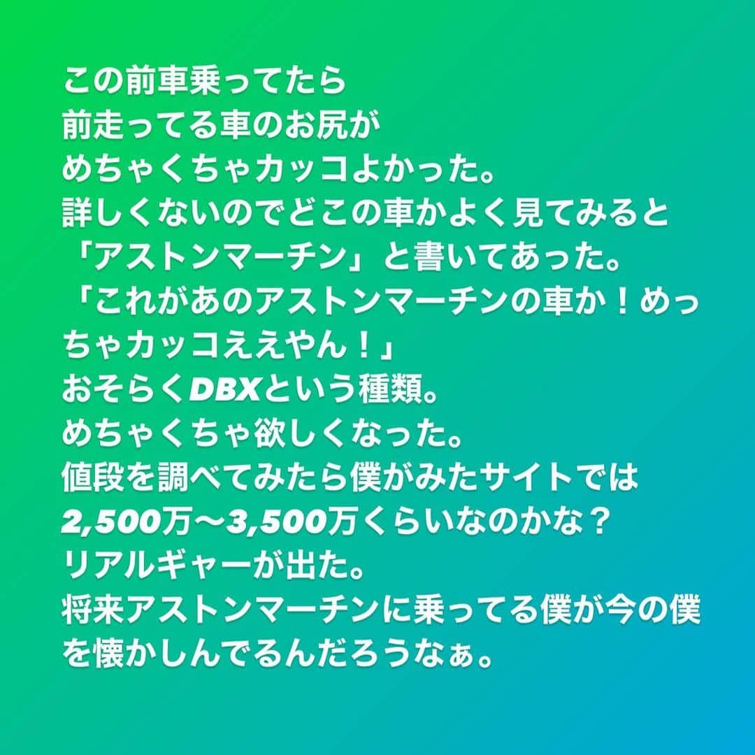 原田良也さんのインスタグラム写真 - (原田良也Instagram)「この前車乗ってたら 前走ってる車のお尻が めちゃくちゃカッコよかった。 詳しくないのでどこの車かよく見てみると「アストンマーチン」と書いてあった。 「これがあのアストンマーチンの車か！めっちゃカッコええやん！」 おそらくDBXという種類。 めちゃくちゃ欲しくなった。 値段を調べてみたら僕がみたサイトでは2,500万〜3,500万くらいなのかな？ リアルギャーが出た。  将来アストンマーチンに乗ってる僕が今の僕を懐かしんでるんだろうなぁ。  はい乗りますんで！  #アストンマーチン #アストンマーティン #おそらくDBX #高級外車 #高すぎて #リアルギャー #滋賀県住みます芸人 #ファミリーレストラン #ハラダ #叶えたい夢 #叶える夢」4月20日 10時29分 - irasshassee