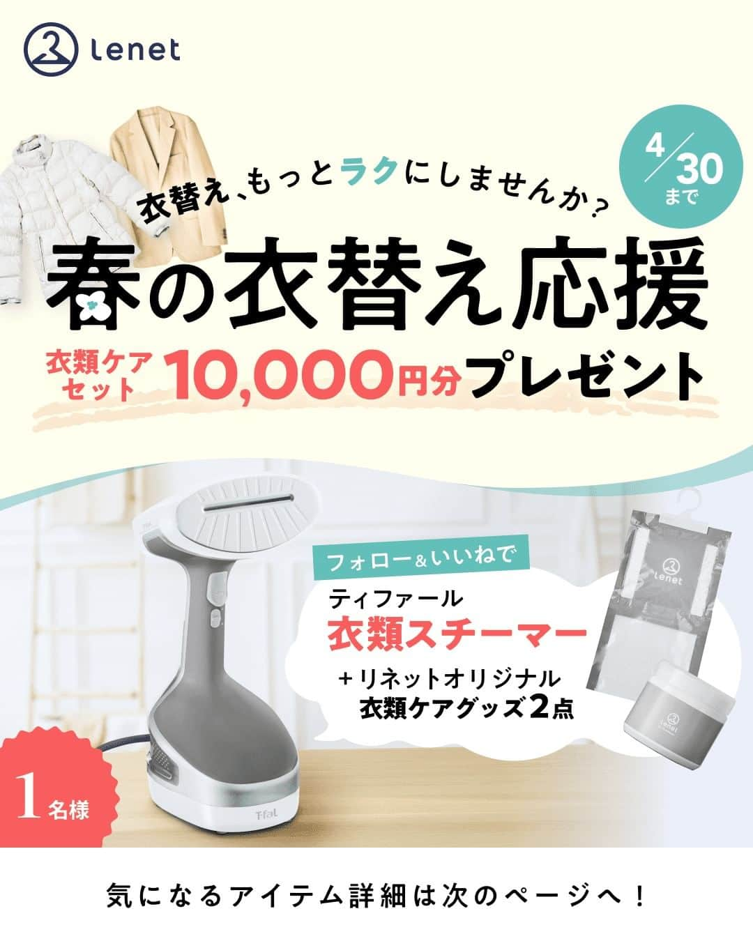 lenetのインスタグラム：「@lenet_cleaning 👈服のお手入れが"ラク"になる情報をお届けしています🕊  ＼春の衣替え応援／  今週は暖かい日が多かったですね。 アカウントの中の人は今週ついに半袖を着ました👕 暖かくなってそろそろ衣替えしようという方も多いのではないでしょうか？  ということで4月最後のプレゼント企画は、 春の衣替え応援で、衣類ケアセット10,000円分をプレゼント！  ティファールの衣類スチーマーなどを抽選で1名様にプレゼントいたします。  大量スチームで効果的に除菌でき、 サッとほぐしてキレイに時短仕上げできるので、 忙しい春の新生活や衣替え時期にぴったり。  さらにリネットのオリジナル消臭剤＆除湿剤もセットでお届けします。 すでにフォローいただいている方のご参加も大歓迎ですので、 ぜひご応募くださいね！  また宅配クリーニングのリネットでは、 はじめてのご利用の方限定で最大40％OFF（※）のキャンペーンを実施中🧥✨ ※11枚以上まとめて出した場合  気になる方はプロフィールに貼ってあるURLをチェックしてくださいね☝️  【応募期間】 2023年4月21日（金）〜4月30日（日）23時59分まで  【当選人数】 1名様  【プレゼント内容】 ・ティファール アクセススチームホワイト DT8110J0 ・リネットオリジナル消臭剤 ・リネットオリジナル除湿剤  【応募方法】 ①リネット公式アカウント@lenet_cleaningをフォローする ②この投稿にいいね！ ③クリーニングで一番面倒だなと思うものを選んでコメント！ ※「リネットを使ってよかったと思うこと」もコメントすると当選率アップ！  【当選連絡】 ●5月10日ごろ当選した方に個別でDMにてご連絡いたします。DMの送付をもって当選の発表とさせていただきます。 ●DMのご連絡後、3日以内に返信がない場合は無効とさせていただきます。  【注意事項】 ●公開アカウントでご参加ください。 ●日本国内にお住まいの方、DMでご連絡の取れる方を対象とさせていただきます。 ●@lenet_cleaningからDMを受信できるよう設定してください。 ●偽アカウントのDMなどにご注意ください！公式アカウントは@lenet_cleaningのみになります。  【個人情報の取扱いについて】 当選者から取得した個人情報については、 リネットプライバシーポリシーに従って取り扱います。 https://www.lenet.jp/privacy/  ------------------  宅配クリーニングのリネットの公式アカウントでは、 服のお手入れが"ラク"になる情報を発信中！🧥  🔹プロが教える「失敗しない衣類ケア」 🔹洗濯・収納・お手入れのコツをお届け 🔹忙しい方に役立つ時短アイデアも☝️  ＜リネットとは？＞ ✔会員数50万人超の宅配クリーニング ✔スマホアプリで簡単申し込み ✔日本全国対応 ✔シミ抜き無料 ✔最短2日でお届け  リネットの詳細は、 プロフィールのURLからご確認いただけます🕊 ▽▽▽ @lenet_cleaning  #衣替え応援 #衣替え #衣替えしなきゃ #衣替えの季節 #衣類ケア #衣類ケア家電 #時短家事 #プレゼント企画開催中 #プレゼント企画実施中  #宅配クリーニング #宅配クリーニングならリネット #リネット」