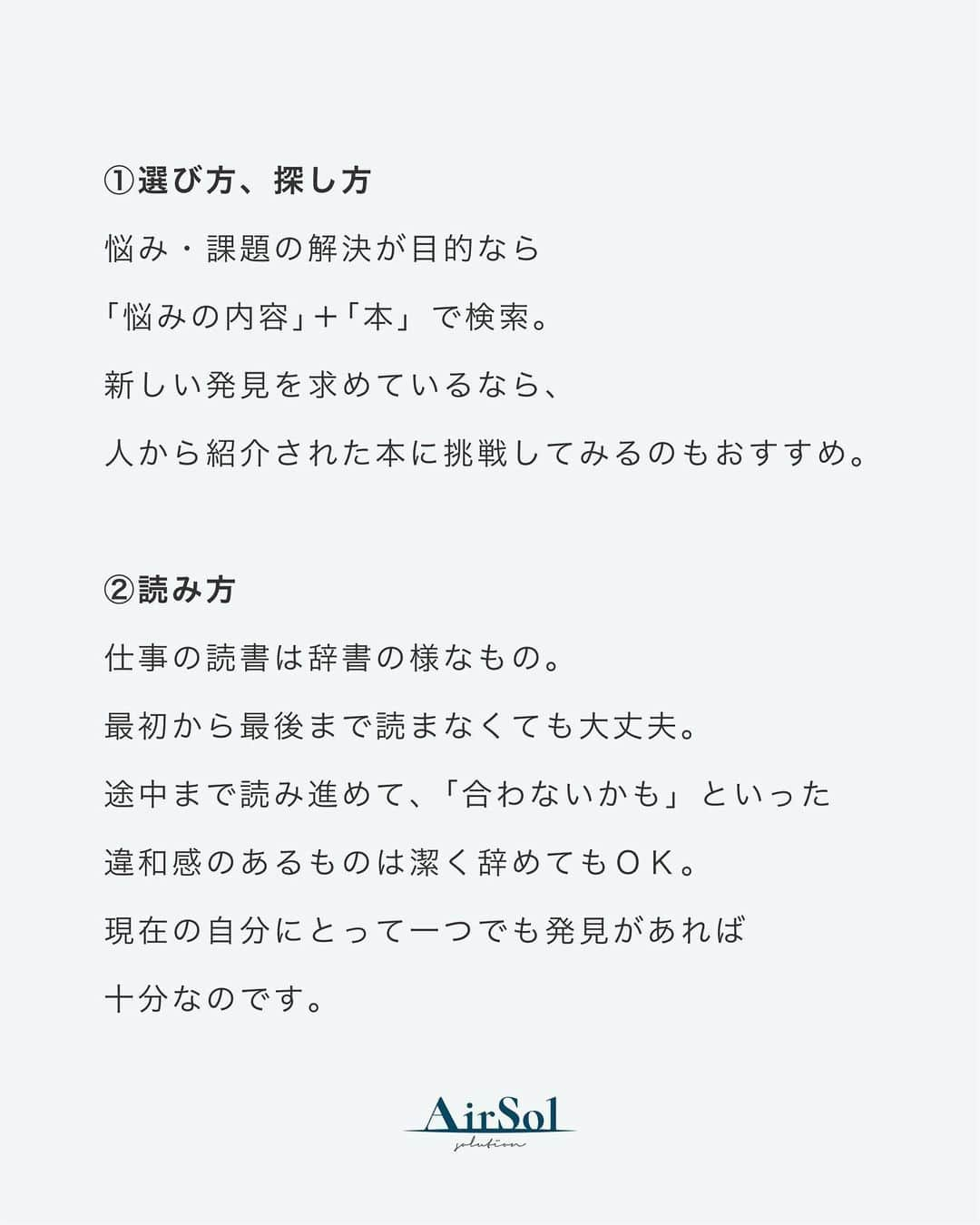 AirSolさんのインスタグラム写真 - (AirSolInstagram)「《仕事に活かせる読書術》  趣味としての読書は自分の好きなジャンルをなんとなく読んでいることが多いと思いますが、仕事のための読書は違ってきます。 今回は仕事のための読書術をご紹介！  ①選び方、探し方 悩み・課題の解決が目的なら「悩みの内容」＋「本」で検索。 新しい発見を求めているなら、人から紹介された本に挑戦してみるのもおすすめ。  ②読み方 仕事の読書は辞書の様なもの。最初から最後まで読まなくても大丈夫。 途中まで読み進めて、「合わないかも」といった違和感のあるものは潔く辞めてもＯＫ。 現在の自分にとって一つでも発見があれば十分なのです。  ③手を動かす 読み進めながら図式を書いて頭を整理したり、分からない単語を調べて書き込んだり、手を動かすことで理解力がアップします。  ④見返せる状態を作る 細かい内容は忘れてOK。スマホで写真を撮っておく、付箋を貼っておくなど必要な時に見返せる状況を作っておきます。  いかがでしたか？日々忙しい中でも本からの情報を上手く取り入れて、仕事のスキルを向上させていきたいですね。 是非参考になさってください。 #エアソル#airSol#読書#読書好き#読書術#本#読書記録#読書メモ#キャリアアップ#社会人の勉強垢#夢を叶えたい#モチベーションアップ#セカンドキャリア#アラサーＯＬ#アラフォーＯＬ#アラサー女子#パラレルキャリア#仕事効率化#スキルアップ  #大人の勉強垢#営業女子#キャリア女子#ワーママ#新社会人#社会人１年目#ビジネススキル#ビジネスマナー#仕事女子#働く女子」4月22日 18時41分 - airsol_jp