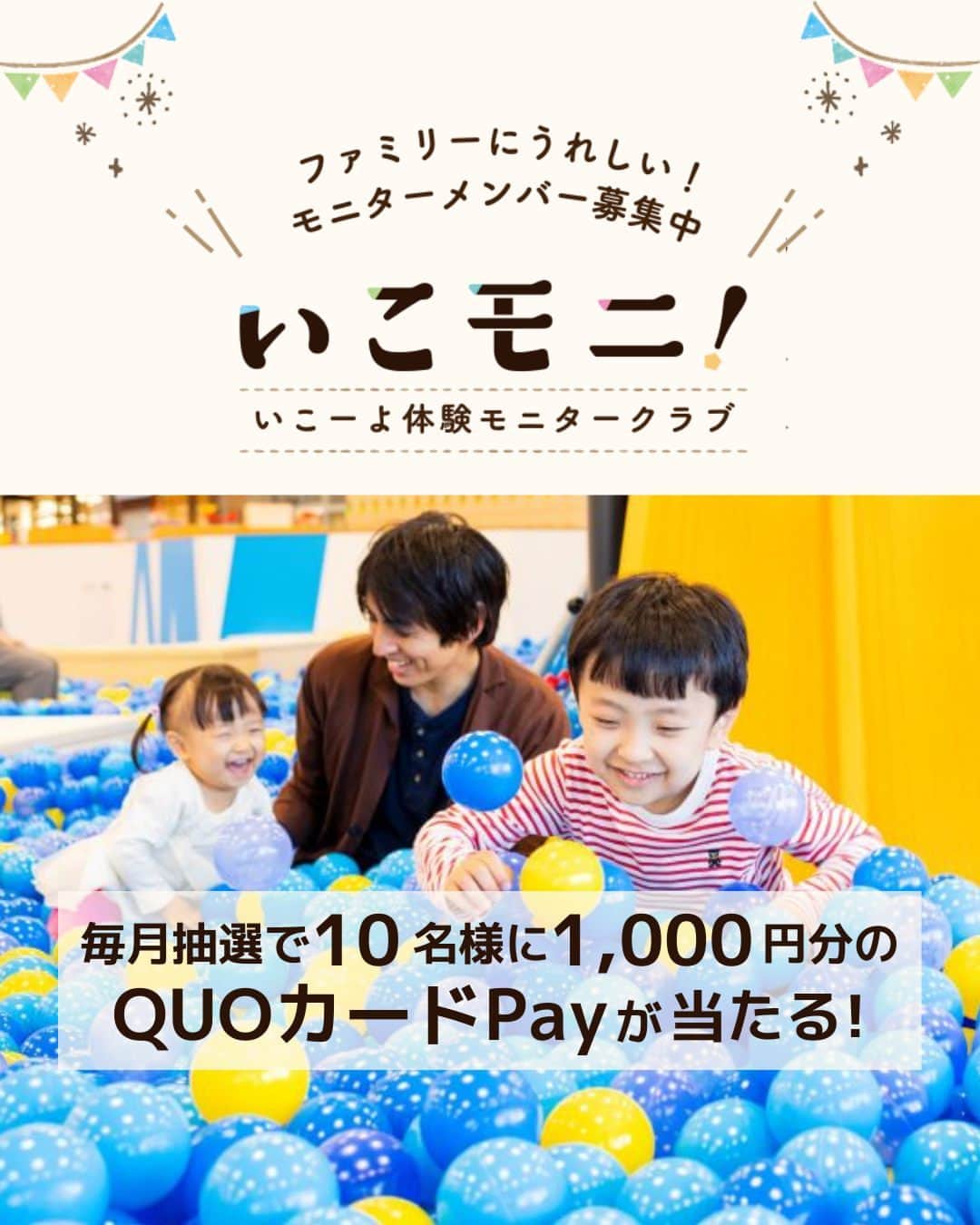 iko-yo（いこーよオフィシャル）のインスタグラム：「いこーよモニター「いこモニ」大募集！ 新規いこモニメンバー対象で毎月抽選で10名様に1,000円分の「QUOカードPay」が当たります！ ーーーーーーーーーーーーーーーーーー いこーよ体験モニタークラブ｢いこモニ｣は撮影モデルやイベント体験モニターなど、 家族で楽しみながら参加できる新しい｢体験モニターサービス｣です。 家族でモデル出演！ 映画の限定試写会に参加できる！ そんな特別な体験をしてみませんか？  💡商品モニター・アンケート ファミリー向けの商品やサービスを実際にいち早く体験。 あなたの意見が、商品やサービスをよりよくするために活用されます。  💡おでかけ体験モデル ご家族で人気の施設に行って、モデルとして参加できます。 プロのカメラマンが撮影した写真は、 施設のサイトや企業の公式サイトや広告素材などにも掲載されるかも！  💡映画試写会・イベント体験 子どもに人気の映画試写会へのご招待、 「いこーよ」主催のファミリー向けイベントへの優先のご案内など。 「いこモニ」メンバーなら、特別な体験ができちゃいます。  🎁「いこモニ」メンバー登録ページで、 「プレゼントに応募する」にチェックをつけて登録するだけ！ 新規いこモニメンバー登録いただいた方の中から毎月抽選で10名様に1,000円分の 「QUOカードPay」が当たります！  ※2023年3月24日時点の情報です。 最新の情報は「いこーよ」サイトでご確認ください。 ーーーーーーーーーーーーーーーーーーー おでかけ情報量は日本最大級！ 子どもとお出かけ情報サイト「いこーよ」 「親子でおでかけしたい場所」をご紹介させていただいています！  お子さんとのおでかけの思い出の写真を、このアカウントをフォローの上#いこーよ をつけてぜひ投稿してください。魅力的な写真は、いこーよ公式SNSで紹介させていただきます！  募集中タグ＃いこーよ  「子どもと行きたい！」と思ったら保存が便利！ プロフィールのURLから「いこーよ」のサイトに行くと、他の投稿やオトクな情報などが載っています♪ ☞ @ikoyo_odekake  #いこーよ #お出かけ #おでかけ #お出かけスポット #子連れ #こどものいる暮らし #子連れスポット #いこーよお出かけ部 #いこーよモニター #いこモニ #モニター募集」