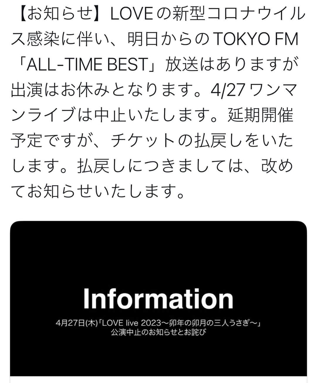 LOVEのインスタグラム：「【お知らせ】4月27日(木)「LOVE live 2023〜卯年の卯月の三人うさぎ〜」公演中止のお知らせとお詫び 平素よりLOVEを応援頂きまして、誠にありがとうございます。  2023年４月27日（木）19:00開演　＠晴れたら空に豆まいてにて予定しておりました本公演に関しまして、LOVE本人のコロナウイルス感染に伴い公演を中止とさせて頂きます。  公演を楽しみにして頂いていた皆様には、心よりお詫び申し上げます。 公演中止に伴うチケットの払い戻し方法につきまして後日お知らせいたします。  今回のライブは残念ながら中止とさせて頂きますが、改めて新たなライブを企画し、皆様にはお伝えさせて頂きたいと思います。  中止のお知らせが公演直近となりました事、改めてお詫び申し上げます。今後も引き続きLOVEを応援の程、宜しくお願い致します。  令和5年4月２３日 株式会社カフキーノ/ LOVE」