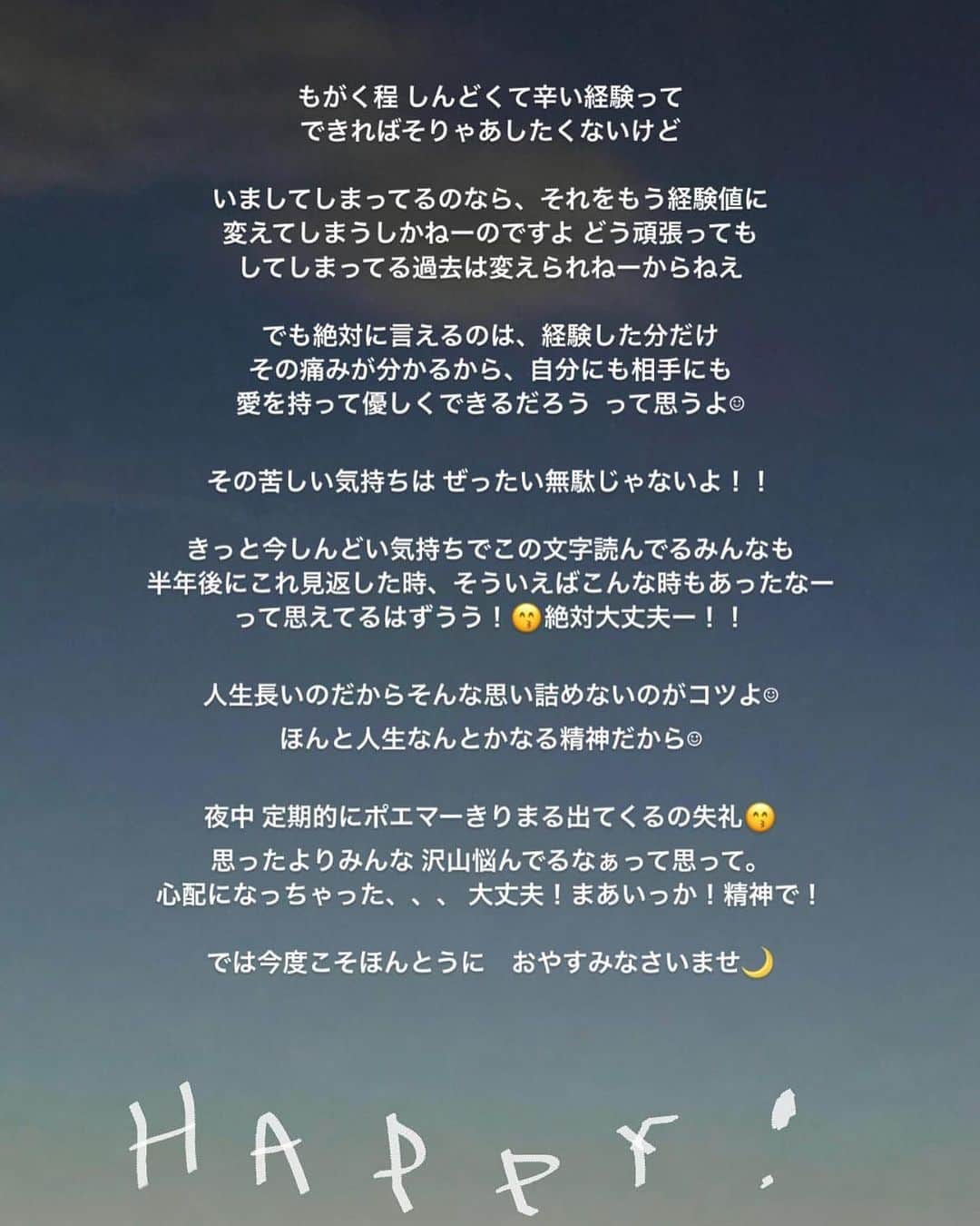 きりまるさんのインスタグラム写真 - (きりまるInstagram)「みんな、最近げんき？ もうすぐ５月になるんだってよ。！ （恐ろしくはやい ）  ４月からさ、環境とか人間関係が ガラッと変わって そろそろ心も体も、疲れてきてないかい？ 最近辛いことや悲しいことがあって、心が 沈んでしまってないかい？  今がものすっごくキツくて 先が見えんくても、 この長ーい人生を想像してみたら、 いま自分が過ごしてるこのキツイ時間なんか、 点っ（.）くらいに短いんかなあ〜って  上手くいかん時ってさ、なぜか 全部上手くいかんくなって、 なんでこんなタイミングで全部重なるんやろって ムカムカするよなぁ、  辛いこととかしんどい事があると、 どんどん 自分の考え方がマイナスになっていって、 まだ起きてもないことまでも、 過剰に考えてしまって、自分が嫌になって 逃げたくなってしまうよな  でもそんな時さ、いつも ３年前の自分って何してたっけ〜 って考えるんやけどさ、当時の自分では 想像もつかんくらい周りの環境も、 関わる人もまるっきり変わっててさ  そう思うたび、あー 今すっごいしんどくても 勝手に環境って変わっていくんやろうなーって なるようになってきてるんやなって思わせてくれる  どんだけ考えてもどうせ今変わらんことは、 自分の考え方を、捉え方を変えて、気持ちを楽に していくしかないんかな〜って 思ったりもします  私の性格てきに、何でも考えすぎて、 自分で自分の心を追い込んでしまうけど じぶんを好きに、愛してあげられるように 上手く向き合っていけたらイイナ 🫶🏻  明日からまた１週間はじまるけど、 私とまたいっしょに乗り切るぞーー！🫶🏻  過去のポエマーきりまるが綴っておった ストーリーがいまの自分にまんまと 沁みてしまったので、残しておきます（笑）  みんなだいすきだよ いつもありがとう〜🌼 おやすみい！  いつでもみんなの味方です   .」4月23日 22時46分 - kirimaruuu