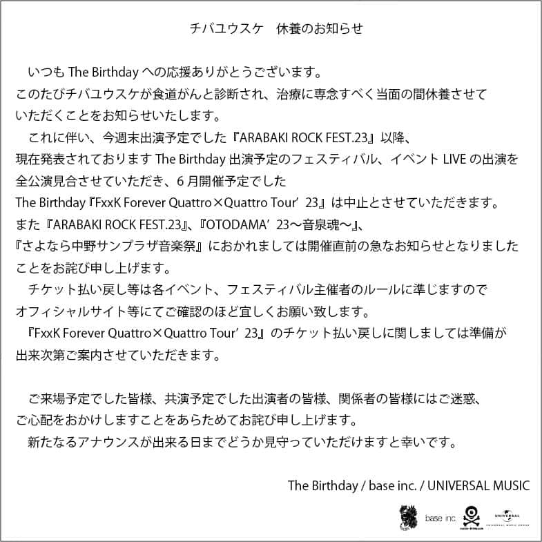 The Birthdayのインスタグラム：「チバユウスケ 休養のお知らせ  いつもThe Birthdayへの応援ありがとうございます。  　このたびチバユウスケが食道がんと診断され、治療に専念すべく当面の間休養させていただくことをお知らせいたします。  　これに伴い、今週末出演予定でした『ARABAKI ROCK FEST.23』以降、現在発表されておりますThe Birthday出演予定のフェスティバル、イベントLIVEの出演を全公演見合させていただき、6月開催予定でしたThe Birthday 『FxxK Forever Quattro×Quattro Tour’23』は中止とさせていただきます。  また『ARABAKI ROCK FEST.23』、『OTODAMA’23〜音泉魂〜』、『さよなら中野サンプラザ音楽祭』におかれましては開催直前の急なお知らせとなりましたことをお詫び申し上げます。  チケット払い戻し等は各イベント、フェスティバル主催者のルールに準じますのでオフィシャルサイト等にてご確認のほど宜しくお願い致します。  『FxxK Forever Quattro×Quattro Tour’23』のチケット払い戻しに関しましては準備が出来次第ご案内させていただきます。  　ご来場予定でした皆様、共演予定でした出演者の皆様、関係者の皆様にはご迷惑、ご心配をおかけしますことをあらためてお詫び申し上げます。  　新たなるアナウンスが出来る日までどうか見守っていただけますと幸いです。  The Birthday / base inc. / UNIVERSAL MUSIC  #チバユウスケ #thebirthday」