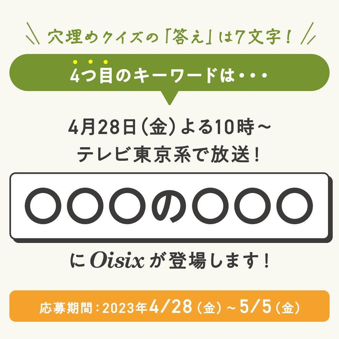 オイシックスさんのインスタグラム写真 - (オイシックスInstagram)「🔍4つ目のキーワードを発表！  ／ コメントでクイズに答えて、 テレビ番組放送商品入りOisix食材セットが当たる！ ＼  期間限定プレゼントキャンペーンを開催中🎉  4/22(土)から4/28(金)の7日間、 毎日OIsix公式インスタグラムで、穴埋めクイズの＂正解ワード＂を1文字ずつ公開中。 最終日の投稿にクイズの回答をコメントして、Oisix食材セットを当てよう✨  4️⃣つ目のキーワードは… 『投稿画像4枚目』をチェック✔︎  ◆応募方法 ①@oisixをフォロー！ ②4/28(金)の投稿に、クイズの回答をコメント！ で応募完了です🙆  ◆クイズ 4/22(土)〜4/28(金)の投稿に書かれた◯に入るキーワードを繋げてわかる7文字は何でしょう？  ◆応募期間 2023年5月5日(金)23:59まで  ◆当選商品 テレビ番組放送商品入りOisix食材セット  ◆キャンペーン応募規約 ―　ご応募条件 ・本キャンペーンは､日本国内にお住まいで、配送先も国内の方に限り、お1人様1回までご応募いただけます。 ・Oisixの会員様以外の方や当社各サービス会員のお客さま以外の方もご応募いただけます。 ・13歳未満の方はご応募いただけません（当選後に13歳未満であることが判明した場合には、当選を無効とさせていただきます）。 ・未成年者の場合、保護者の同意を得てから応募ください。 ・非公開設定のアカウントからのご応募は無効とさせていただきます。また、ご応募後にコメントの取り消し、Oisix公式Instagramアカウントのフォローの解除、アカウントの変更や退会または非公開設定等を行った場合にもご応募を無効とさせていただきます。 ・本応募規約に記載の事項、当社の規約( https://www.oisixradaichi.co.jp/rule/termsofuse.html )およびInstagram社の定める利用規約に同意いただいた上でご応募ください。  ―　当選者発表 ・キャンペーン期間終了後、当社基準による厳正な抽選のうえ当選者を決定いたします。当選者様には、2023年5月12⽇(金)を目途にご連絡いたします。また、賞品発送日の指定はできかねますのでご了承ください。 ・配達時にご不在であった場合は、宅配便の不在票でご対応お願いします。保管期間内にお受け取りいただけない場合も再送はいたしかねます。 ・結果発表は当選者にのみ、Oisix公式Instagramアカウントからダイレクトメッセージを利用してご連絡いたします。ダイレクトメッセージで指定された期限までに、賞品の発送に必要な事項を当社指定の方法でご連絡ください。なお、期限までにご返信が確認できない場合および情報に不備があった場合には、当選の権利を無効とさせていただきます。  ―　注意事項 ・本キャンペーンはオイシックス・ラ・大地株式会社が運営するキャンペーンとなります。（Instagramの運営ではございません。） ・当社は予告なく本キャンペーンおよび本規約の内容を変更・中止・終了させていただく場合がございます。 ・賞品の交換、換金、返品はできません。 ・ご応募に際して第三者と応募者との間で何らかのトラブルが生じた場合、当社では一切の責任を負わないものとします。 ・著作権、肖像権その他の法令に違反する投稿および公序良俗に反する投稿や、広告・宣伝と思われるもの、その他当社が不適当と判断した場合、ご応募を無効とさせていただきます。 ・当選者の方からいただく賞品発送に必要な個人情報は、当選者の通知、商品発送に関する連絡、本キャンペーンの運営、当選商品等に関するご質問等の為だけに使用します。その他詳細については、当社の個人情報保護方針をご覧ください。https://www.oisixradaichi.co.jp/privacypolicy/  #oisix #オイシックス #oisixのある生活 #ミールキット #kitoisix #プレゼントキャンペーン #snsキャンペーン #テレビ放送 #クイズ #穴埋めクイズ #おうちごはん #ていねいな暮らし #クッキングラム #デリスタグラム #簡単レシピ #時短料理 #おうち時間 #料理好きな人と繋がりたい #暮らしを楽しむ」4月25日 12時00分 - oisix
