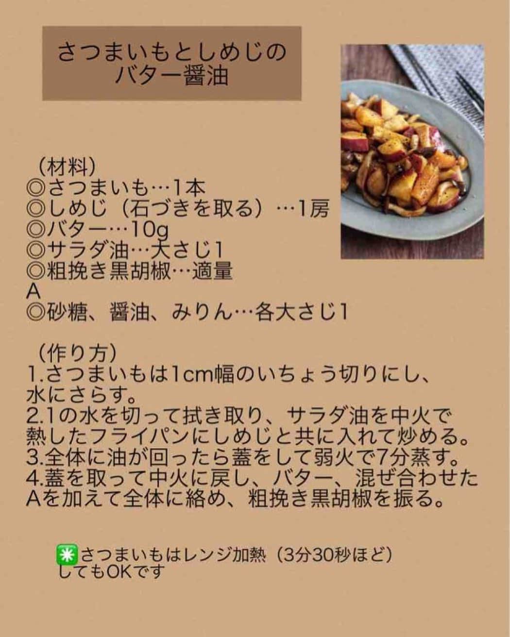 奥田和美さんのインスタグラム写真 - (奥田和美Instagram)「【さつまいもとしめじのバター醤油】  完全に季節まちがえちゃいました（テヘペロ）←古い😂 なレシピですけども、美味しいのでご紹介しますね。  さつまいもはおかずにならない軍団（主に男性に多く見られる傾向）も、これならおかずとして食べられるでしょーよ、文句言うなら食べんでよろしい！な1品となっております。  さつまいもがほっくほく、バターが絡んでおいしいです🥰  ━━━━━━━━━━━━━━━  【さつまいもとしめじのバター醤油】  （材料）2人分 ◎さつまいも…1本 ◎しめじ（石づきを取る）…1房 ◎バター…10g ◎サラダ油…大さじ1 ◎粗挽き黒胡椒…適量 A ◎砂糖、醤油、みりん…各大さじ1  （作り方） 1.さつまいもは1cm幅のいちょう切りにし、水にさらす。 2.1の水を切って拭き取り、サラダ油を中火で熱したフライパンにしめじと共に入れて炒める。 3.全体に油が回ったら蓋をして弱火で7分蒸す。 4.蓋を取って中火に戻し、バター、混ぜ合わせたAを加えて全体に絡め、粗挽き黒胡椒を振る。  ┈┈┈┈┈┈┈┈┈┈  ✳️さつまいもはレンジ加熱（3分30秒ほど）してもOK  ━━━━━━━━━━━━━━━  私のレシピにしては工程多いんですが、丁重に書いてるので許してねってことで、 レシピは写真2枚目にも載せてますのでスクショしてご利用下さい👉>>>>  #さつまいも  #さつまいもレシピ  #しめじ  #しめじレシピ  #バター醤油  #さつまいもだってご飯のおかずになるよ」4月26日 11時13分 - kazumiokuda