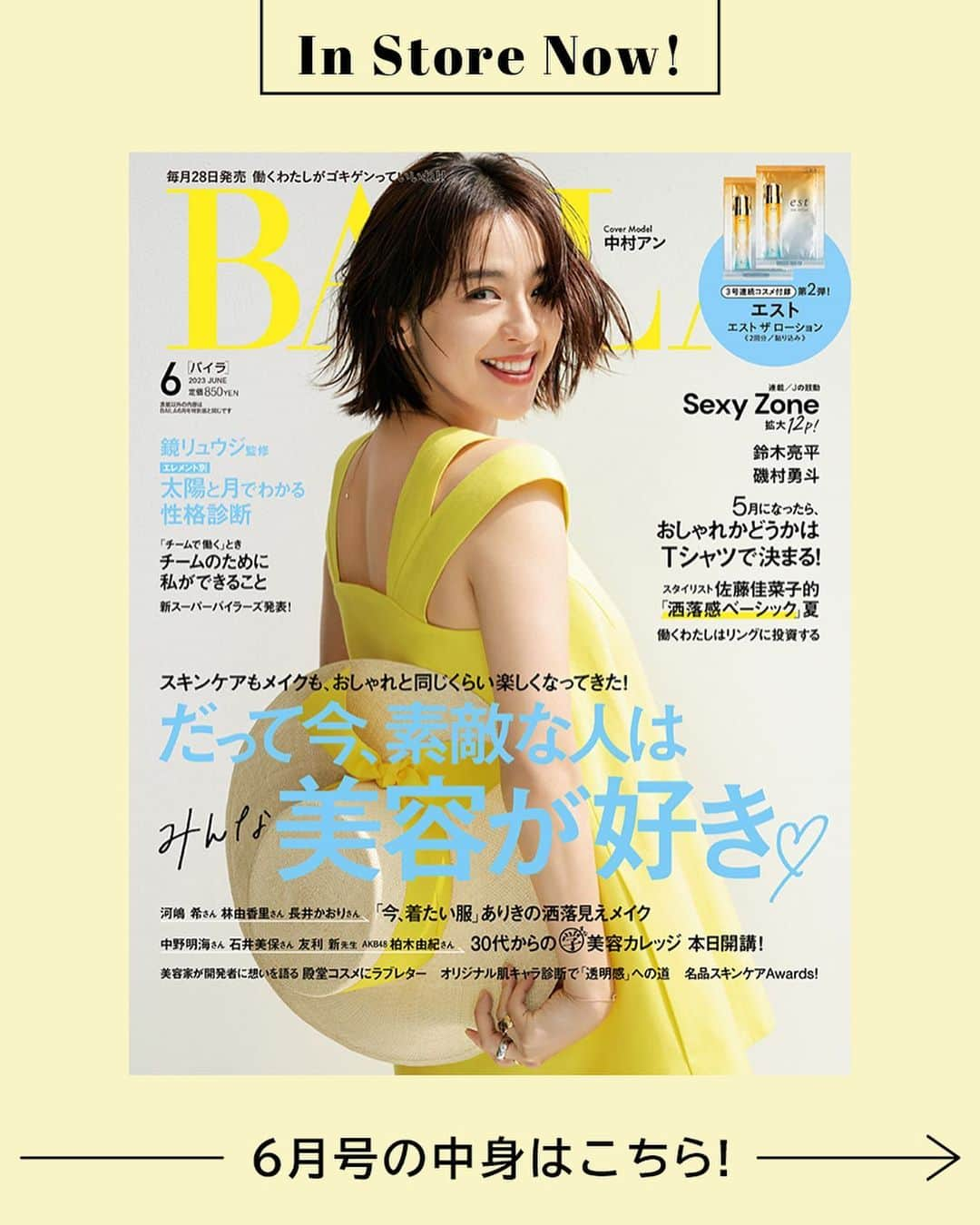 BAILAさんのインスタグラム写真 - (BAILAInstagram)「本日発売、6月号の表紙はお久しぶり！の中村アンさん。 表紙の撮影では、明るいレモンイエローのトップスに合わせた大きな帽子の扱いを試行錯誤。それでも粘り強くポーズを探ってくれるのがアンちゃん♡　おしゃれでヘルシーな表紙が完成しました✨🍋  そして６月号はBAILA編集部渾身の美容大特集にご注目ください。 「ファッションはもちろん美容、特にスキンケアに興味がある」という読者の皆様の声にお応えした、56pの大特集「だって今、素敵な人はみんな美容が好き♡」です！　 「今、着たい服ありきの洒落見えメイク」 中野明海さん、石井美保さん、友利新さん、AKB48の柏木由紀さんなど美の賢者がレクチャーする「30代からの学（まな）美容カレッジ」 美容家さんが開発者に思いを語る「殿堂コスメにラブレター」 BAILAオリジナル肌キャラ診断で“透明感”の道」など、どれも必読！　 貼り込み付録エスト　エスト ザ ローションも是非お試しくださいね！  contents ♦大特集「だって今、素敵な人はみんな美容が好き♡」 ♦ファッション「働く日のきれい色コーデTopics」 ♦「5月になったらおしゃれかどうかはTシャツで決まる！」 ♦「働くわたしはリングに投資する」 ♦鏡リュウジ「太陽星座×月星座のエレメントでわかる性格診断」 ♦連載「Jの鼓動」はSexy Zone「進化と継承」 ♦「沼らせる女って、幸せなんでしょうか？」 and more !　  #BAILA6月号 #baila_magazine #バイラ #BAILA #中村アン @cocoannne	  （敬称略）  桐谷美玲 @mirei_kiritani_ 大政絢 @aya_omasa_official 佐藤晴美 @sato_harumi__official  宮田聡子 @miyatasatoko 松島花 @hana_matsushima_official 藤井夏恋 @fujiikaren_official 松村沙友理 @matsumura_sayuri_official 土屋巴瑞季 @hazukitsuchiya 森絵梨佳 @official_mori_erika 比留川游 @mileyuuuuu  ■BAILA6月号にご協力いただいたゲストの皆様（敬称略：登場順） #林家つる子 真木よう子 yokomaki_official 中野明海 @akeminakano__official 石井美保 @miho_ishii 友利新 @aratatomori 柏木由紀 @yukikashiwagi_official 大野真理子 @skinholictokyo #松本千登世 神崎恵 @megumi_kanzaki 小田ユイコ @yuiko.beauty.journal 天野佳代子 @kayoko_amano0212 小林ひろ美 @hiromi_kobayashi__ #長田杏奈 伊原葵 @aoi186 Sexy Zone @sexyzone_j #佐藤勝利 中島健人 @kento.nakajima_j313 #菊池風磨 #松島聡 #松本千秋 福田麻貴（3時のヒロイン）@fukuda_maki_3ji かなで（3時のヒロイン）@kanade.0610 岩井勇気（ハライチ）@iwaiyuki_neko #野田クリスタル（マヂカルラブリー） こがけん（おいでやすこが）@kogakenkoga 磯村勇斗 @hayato_isomura #鈴木亮平 大野いと @ohno_ito」4月27日 10時00分 - baila_magazine