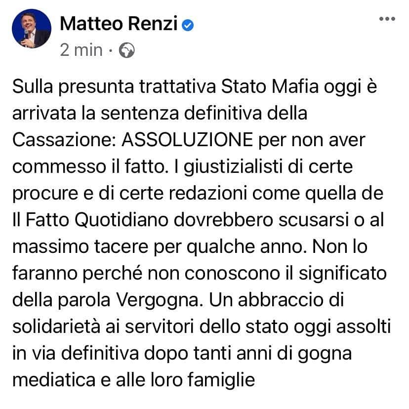 マッテオ・レンツィのインスタグラム：「Sulla presunta trattativa Stato Mafia oggi è arrivata la sentenza definitiva della Cassazione: ASSOLUZIONE per non aver commesso il fatto. I giustizialisti di certe procure e di certe redazioni come quella de Il Fatto Quotidiano dovrebbero scusarsi o al massimo tacere per qualche anno. Non lo faranno perché non conoscono il significato della parola Vergogna. Un abbraccio di solidarietà ai servitori dello stato oggi assolti in via definitiva dopo tanti anni di gogna mediatica e alle loro famiglie」