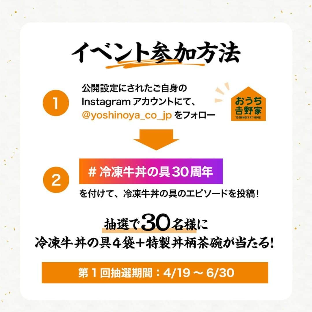 吉野家さんのインスタグラム写真 - (吉野家Instagram)「＼おかげさまで30周年！記念イベント開催中🎊／  吉野家冷凍の具は1993年に発売し30周年を迎えました❕  皆さまのご愛顧に深く感謝いたします😌  30周年を記念して豪華賞品が当たるイベントを3回にわたり開催いたします🙌  ぜひ『おうちで食べた吉野家の思い出』をシェアして 記念イベントにご参加下さい✨  6月30日までの第1回抽選期間では 『牛丼の具４袋＋特製丼柄茶碗』が当たります🏹  写真、文章、川柳、イラストなど…形式はなんでもOK👍 皆さまの『冷凍牛丼の具にまつわるエピソード』や思い出をご投稿ください。 期間中なら何度でも投稿可能です✨ （Instagramご投稿の他メール送信での参加も可能）  ご参加の際は吉野家公式アカウント(@yoshinoya_co_jp)をフォローして下さい☺ ※今からのフォローも大歓迎！  皆さまからのたくさんのご応募お待ちしております🙌  【SNS参加方法】  ①公開設定にされたご自身のInstagramアカウントにてこのアカウント（ @yoshinoya_co_jp ）をフォロー ②「#冷凍牛丼の具30周年」を付けて、冷凍牛丼の具のエピソードを投稿！  ✨こちらのキャンペーン投稿にいいね＆リポストやストーリーシェアしていただけると嬉しいです✨  【第1回思い出イベント抽選期間】 〜2023年6月30(金)まで  【第1回の商品】 牛丼の具４袋＋特製丼柄茶碗  【当選者数】 30名様  【当選者発表】 キャンペーン終了後におうち吉野家よりInstagram上のDMにてご連絡いたします。 ⚠️偽アカウントにご注意ください⚠️ おうち吉野家の公式アカウントからは、2023年6月30日までの期間に当キャンペーンに関して当選通知のメッセージを送信することは一切ありません。 また、弊社からクレジットカード情報や口座情報をお聞きすることは決してございませんのでご注意ください。  【募集要項及びご注意】 ・キャンペーン開始から当選期間までの一定期間、アカウントをフォローしていない方は、当キャンペーンの当選対象外となります。 ・商品発送の都合上、恐れ入りますが当選者は日本国内にお住まいの方に限らせていただきます。 ・応募に関わるインターネット接続料、パケット通信料などの諸経費は、ご応募される方のご負担となります。  #おうち吉野家 #吉野家冷凍牛丼の具 #吉野家冷凍牛丼 #吉野家 #おうちごはん  #牛丼 #冷凍食品 #料理 #インスタキャンペーン #キャンペーン #プレゼント #プレゼント企画 #プレゼントキャンペーン #キャンペーン実施中 #当たる #抽選 #プレゼント応募 #応募 #懸賞 #プレゼント企画開催中 #30周年記念イベント #記念イベント #SNS投稿イベント #思い出を投稿しよう #豪華賞品が当たる #特製丼」4月27日 18時00分 - yoshinoya_co_jp