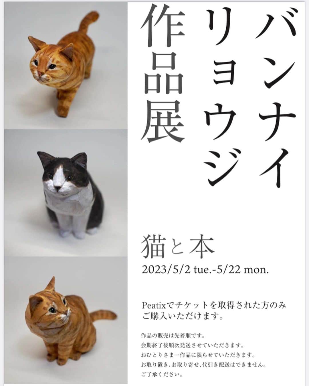 yamanekoのインスタグラム：「展示会のお知らせです。 フライヤーの写真は前回の猫たちですが、 2枚目のキジトラちゃんは連れて行きます😹😹😹 宜しくお願い致します。 ご購入ご希望の方はこちらをご覧ください💁‍♂️ @yurindo_ebisu  作品は期間中展示してありますので恵比寿にお寄りの際は是非是非  バンナイリョウジ作品展〜猫と本」 ・期間　5/2-5/22 ・場所　有隣堂アトレ恵比寿店　中央レジ横柱周りフェアコーナー ・販売方法 ①イベント情報サイトPeatixにてチケットを取得（無料）してください。 こちらは用意でき次第有隣堂アトレ恵比寿店のInstagramでお知らせします。@yurindo_ebisu ②初日5/2は10:00から有隣堂アトレ恵比寿店にてPeatixのチケットをお持ちの方に整理券を配布します。こちらも詳細は恵比寿店のInstagramでお知らせします。※お電話でのお問い合わせはご遠慮ください。 ③作品の販売は先着順です。 ④お一人一作品までの販売です。別の端末でチケットを取得されても無効とさせていただきます。 ⑤作品は会期終了後に順次発送致します。配送無料です。販売終了後も作品は会期期間中展示致します。 ⑥作品のお取り置き、お取り寄せ、代引き配送はできません。  ※初日にご来店予定の方は館内を走らないようにお願い致します。」