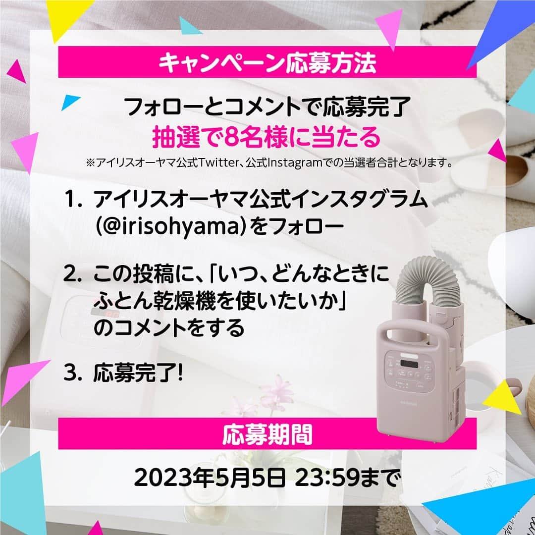 アイリスオーヤマ株式会社さんのインスタグラム写真 - (アイリスオーヤマ株式会社Instagram)「🎁8名様にふとん乾燥機が当たる！ プレゼントキャンペーン💐 ------------------------------- ふとん乾燥機カラリエシリーズ 累計販売台数600万台突破記念！！！！  新商品の【ファブリックデザイン】をはじめ、 人気の【カラーズ】の2色もプレゼント！ この投稿にいいね！とコメントをしてください￼🌟  コメントには 【いつ・どんな時にふとん乾燥機を使いたいか】を 教えてくださいね！ （例：梅雨時期、冬の時期、ダニ対策、花粉、黄砂、靴乾燥など）  《応募方法》 1.アイリスオーヤマの公式Instagram( @irisohyama )をフォロー 2.この投稿に「いつ・どんな時にふとん乾燥機を使いたいか」コメント 3.応募完了！ ※すでにフォローしていただいている方は2.のみで応募完了です  《応募期間》 4月28日（金）～5月5日（金）  《当選者発表》 当選者にはDMにてご連絡します💌  《⚠️偽アカウントにご注意ください⚠️》 当アカウントとは無関係の偽アカウントから、キャンペーンの当選連絡のような内容のDMが届くという事例が確認されています。 アイリスオーヤマ公式アカウントは「 @irisohyama 」です。 万一別のアカウントからDMが届く、フォローされた場合はアカウント名をご確認ください。 ※くれぐれもDM内のURLなどにアクセスしないようご注意ください。  ※当選連絡を受け取れなかった場合や、DMの閲覧をお忘れになった場合は、ご対応いたしかねますのでご了承ください。 ※当選通知後、1週間以内にご連絡がない場合、当選が無効になる場合があります。あらかじめご了承下さい。 ※商品の型番、カラーは選べません。 ※投稿画像は、当選の有無にかかわらずアイリスオーヤマ株式会社のSNSでの投稿や、出稿する広告、店内販促などに使用させていただくことがございます。 ※本キャンペーンはInstagram社・Facebook社の提供・協賛によるものではありません。 →詳しくは最終の応募規約をご確認ください。  #アイリスオーヤマ　#irisohyama #キャンペーン #アイラブアイデア #ふとん乾燥機　＃カラリエ #600万人の布団温めてきた #ふとん乾燥機カラリエ #布団乾燥機 #家電　 #便利家電 #睡眠 #キャンペーン企画 #プレゼント #プレゼントキャンペーン #プレゼント企画 #プレゼント企画開催中 #フォローキャンペーン #いいねキャンペーン #プレゼント応募 #懸賞」4月28日 12時22分 - irisohyama