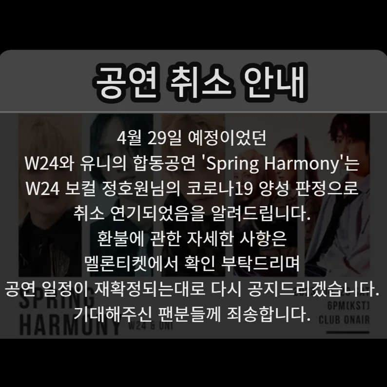 You Kyungさんのインスタグラム写真 - (You KyungInstagram)「W24＆UNI（유니）Joint Concert “SPRING HARMONY” 취소 안내 드립니다. W24 보컬 정호원님의 코로나19 양성 판정으로 인해 공연을 급 취소 연기 합니다. 불편을 드려 죄송합니다. 완치 후 다음 스케줄이 정해지면 다시 공지 올리겠습니다. 감사합니다.  [환불절차안내] 일괄 취소 완료시 알림톡이 발송되며 무통장을 제외한 결제수단은 자동 취소됩니다.  ※ 결제수단별 환불 반영 기간 - 카드/휴대폰/카카오페이: 승인금액 자동 취소까지 영업일 기준 최대 7일 소요 - 무통장: 알림톡 취소내역에서 '환불계좌' 입력 후 영업일 기준 3~5일 소요 (마이티켓> 예매확인> 취소내역> 예매취소건 클릭 후 상세페이지에서 '환불계좌' 입력시 정상환불 처리) ※ 취소/환불 문의: 멜론티켓 고객센터(1899-0042, 평일/주말 09:00~18:00) 및 ‘1:1문의하기’ ※ 고객 직접 취소 시 취소 수수료가 부과되니 유의 부탁드리오며, 일괄 취소까지 기다려주시면 수수료 없이 전액 환불처리 됩니다  @banduni_official」4月28日 13時46分 - drrrr.youkyung