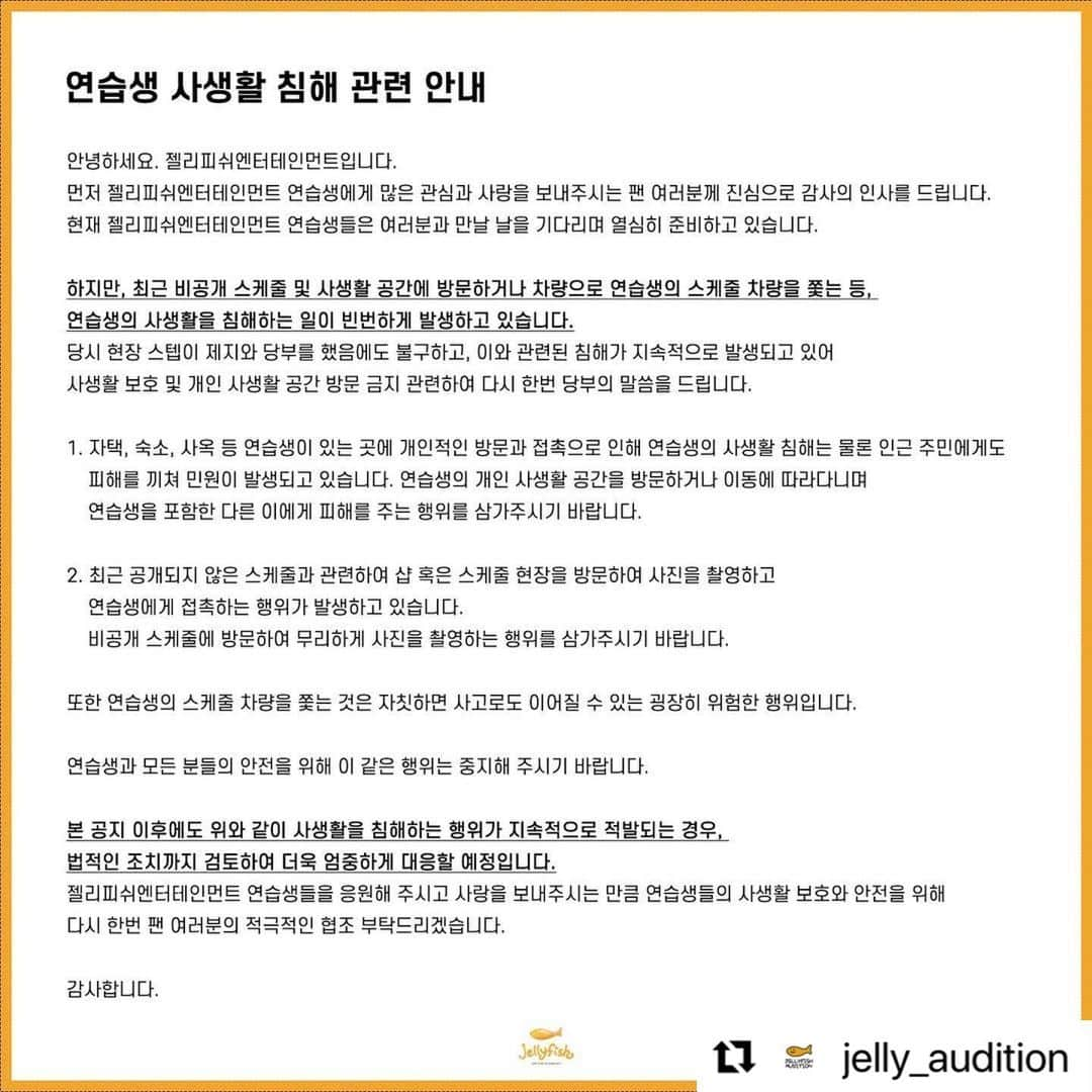 Jellyfish Entertainmentさんのインスタグラム写真 - (Jellyfish EntertainmentInstagram)「#Repost @jelly_audition with @use.repost ・・・ [연습생 사생활 침해 관련 안내] ⠀ 안녕하세요. 젤리피쉬엔터테인먼트입니다. 먼저 젤리피쉬엔터테인먼트 연습생에게 많은 관심과 사랑을 보내주시는 팬 여러분께 진심으로 감사의 인사를 드립니다. 현재 젤리피쉬엔터테인먼트 연습생들은 여러분과 만날 날을 기다리며 열심히 준비하고 있습니다. ⠀ 하지만, 최근 비공개 스케줄 및 사생활 공간에 방문하거나 차량으로 연습생의 스케줄 차량을 쫓는 등, 연습생의 사생활을 침해하는 일이 빈번하게 발생하고 있습니다. 당시 현장 스텝이 제지와 당부를 했음에도 불구하고, 이와 관련된 침해가 지속적으로 발생되고 있어 사생활 보호 및 개인 사생활 공간 방문 금지 관련하여 다시 한번 당부의 말씀을 드립니다. ⠀ 1. 자택, 숙소, 사옥 등 연습생이 있는 곳에 개인적인 방문과 접촉으로 인해 연습생의 사생활 침해는 물론 인근 주민에게도 피해를 끼쳐 민원이 발생되고 있습니다. 연습생의 개인 사생활 공간을 방문하거나 이동에 따라다니며 연습생을 포함한 다른 이에게 피해를 주는 행위를 삼가주시기 바랍니다. ⠀ 2. 최근 공개되지 않은 스케줄과 관련하여 샵 혹은 스케줄 현장을 방문하여 사진을 촬영하고 연습생에게 접촉하는 행위가 발생하고 있습니다. 비공개 스케줄에 방문하여 무리하게 사진을 촬영하는 행위를 삼가주시기 바랍니다. ⠀ 또한 연습생의 스케줄 차량을 쫓는 것은 자칫하면 사고로도 이어질 수 있는 굉장히 위험한 행위입니다. ⠀ 연습생과 모든 분들의 안전을 위해 이 같은 행위는 중지해 주시기 바랍니다. ⠀ 본 공지 이후에도 위와 같이 사생활을 침해하는 행위가 지속적으로 적발되는 경우, 법적인 조치까지 검토하여 더욱 엄중하게 대응할 예정입니다. 젤리피쉬엔터테인먼트 연습생들을 응원해 주시고 사랑을 보내주시는 만큼 연습생들의 사생활 보호와 안전을 위해 다시 한번 팬 여러분의 적극적인 협조 부탁드리겠습니다. ⠀ 감사합니다.」4月28日 15時01分 - jellyfish_stagram