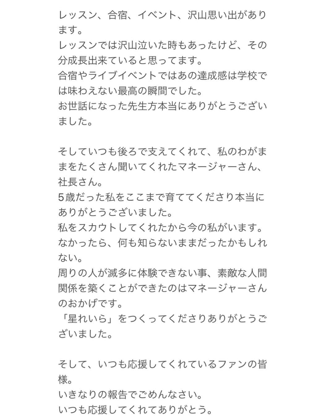 星れいらさんのインスタグラム写真 - (星れいらInstagram)「【いつも応援してくれる皆様へご報告】  私星れいらは4月28日をもちまして、 株式会社charmを退社する事になりました。  5歳頃にスカウトしていただき、17年間お世話になりました。 何も分からず両親の後ろに隠れていた私がこんなにも成長出来たのはマネージャーさん、スタッフさんのおかげです。  ずっと女優をやっていきたいと思ってました。専門学校も辞めて、死ぬ気で死ぬまでやりたい仕事でした。 だけど、コロナが始まってオーディションに行く事すら厳しくなった世界で私はなにをやっていけばいいかどうすればいいか分からなくなりました。 その期間は本当に辛くてしんどかったけど、そんな時に出会えた仲間や監督やスタッフの方も沢山います。 しかし、このままじゃ何も変わらないんじゃないかと不安になっていきました。 そこで自分で変えていかなきゃいけないと思い、charmを卒業する事を選びました。  レッスン、合宿、イベント、沢山思い出があります。 レッスンでは沢山泣いた時もあったけど、その分成長出来ていると思ってます。 合宿やライブイベントではあの達成感は学校では味わえない最高の瞬間でした。 お世話になった先生方本当にありがとうございました。  そしていつも後ろで支えてくれて、私のわがままをたくさん聞いてくれたマネージャーさん、社長さん。 5歳だった私をここまで育ててくださり本当にありがとうございました。 私をスカウトしてくれたから今の私がいます。 なかったら、何も知らないままだったかもしれない。 周りの人が滅多に体験できない事、素敵な人間関係を築くことができたのはマネージャーさんのおかげです。 「星れいら」をつくってくださりありがとうございました。  そして、いつも応援してくれているファンの皆様。 いきなりの報告でごめんなさい。 いつも応援してくれてありがとう。 またいつか絶対会えるから、その日まで待っててくれると嬉しいです。 これからも頑張っていきます!! だからこれからも応援してくれると嬉しいです!!」4月29日 1時40分 - hoshi_reira