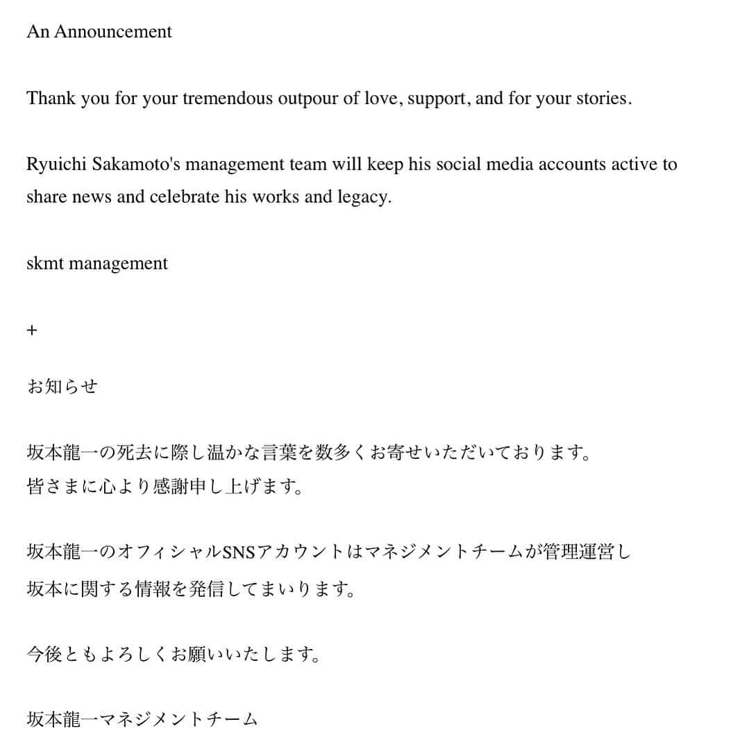 坂本龍一さんのインスタグラム写真 - (坂本龍一Instagram)「An Announcement (We apologize for losing the heartfelt comments, but we need to repost)  Thank you for your tremendous outpour of love, support, and for your stories.  Ryuichi Sakamoto's management team will keep his social media accounts active to share news and celebrate his works and legacy.  skmt management  +  お知らせ  坂本龍一の死去に際し温かな言葉を数多くお寄せいただいております。 皆さまに心より感謝申し上げます。  坂本龍一のオフィシャルSNSアカウントはマネジメントチームが管理運営し 坂本に関する情報を発信してまいります。  今後ともよろしくお願いいたします。  坂本龍一マネジメントチーム - Official Websites and Social Media Accounts  Website.com Facebook: http://facebook.com/ryuichisakamoto  Instagram: http://instagram.com/skmtgram/  Twitter: https://twitter.com/ryuichisakamoto  Weibo: https://weibo.com/7335367665/  TikTok: https://www.tiktok.com/@skmt_official  Youtube: http://youtube.com/ryuichisakamotoarchive  Bandcamp: https://ryuichisakamoto.bandcamp.com/ https://skmtfornowar.bandcamp.com/  commmons (record label in Japan)  Website: https://www.commmons.com  Facebook: https://www.facebook.com/commmons.official  Instagram: https://www.instagram.com/commmons_official/  Twitter: https://twitter.com/commmons  Youtube: https://www.youtube.com/commmons  #skmtnews #ryuichisakamoto」4月29日 12時55分 - skmtgram