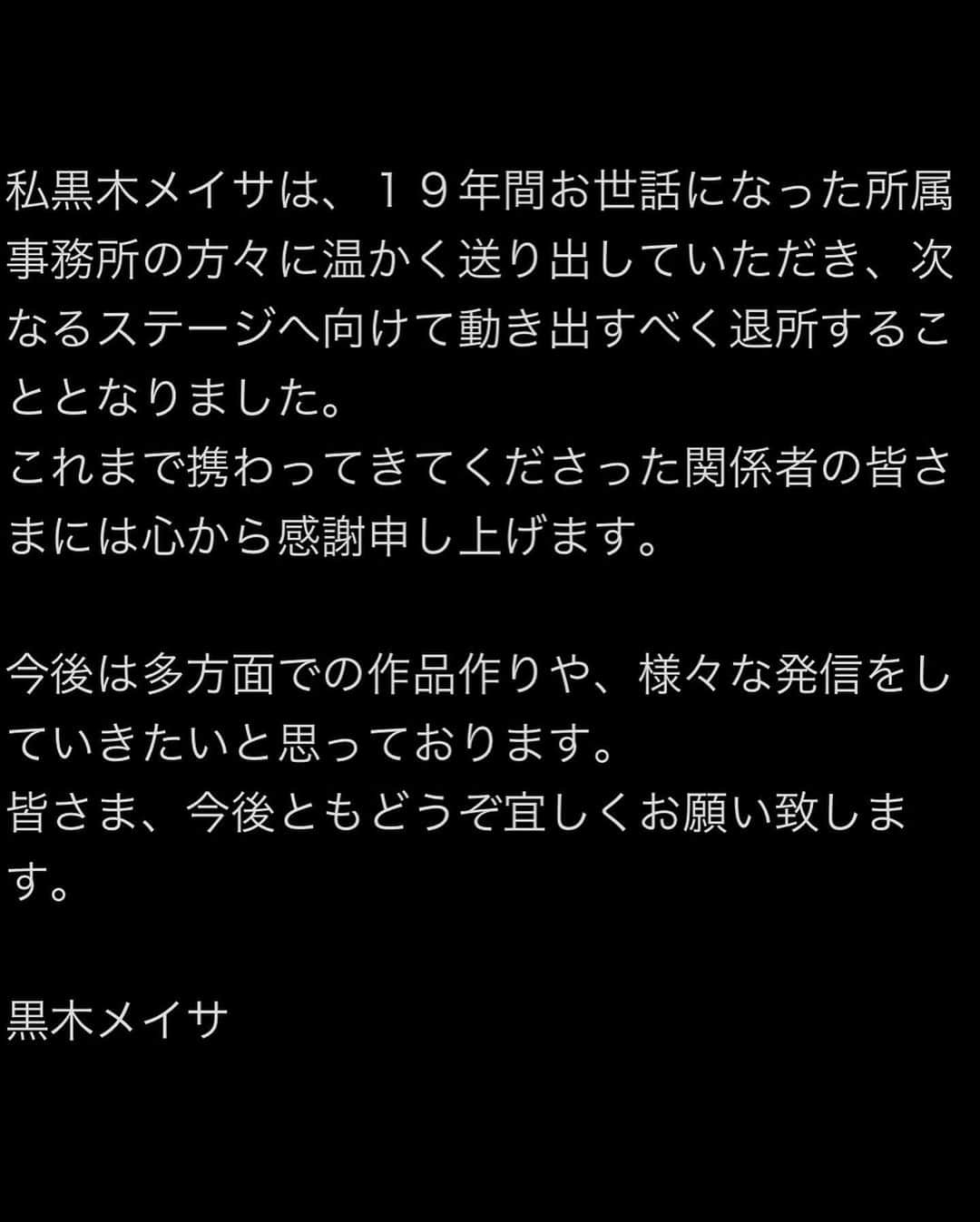 黒木メイサさんのインスタグラム写真 - (黒木メイサInstagram)「私黒木メイサは、１９年間お世話になった所属事務所の方々に温かく送り出していただき、次なるステージへ向けて動き出すべく退所することとなりました。 これまで携わってきてくださった関係者の皆さまには心から感謝申し上げます。  今後は多方面での作品作りや、様々な発信をしていきたいと思っております。 皆さま、今後ともどうぞ宜しくお願い致します。  黒木メイサ」5月1日 12時00分 - meisa_kuroki_