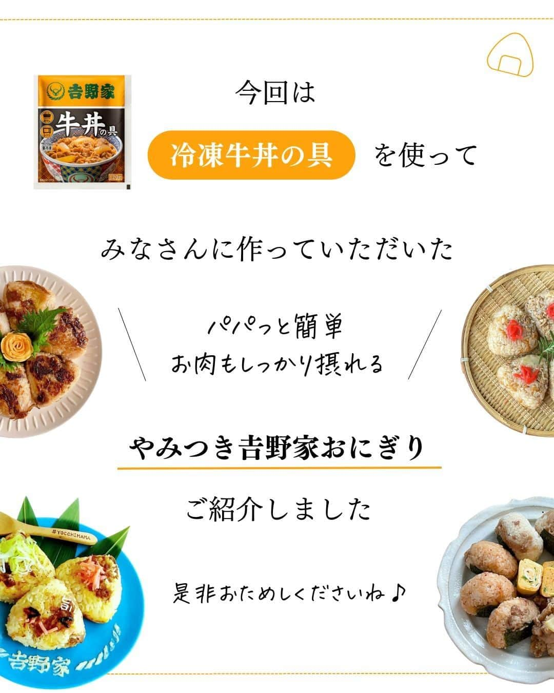 吉野家さんのインスタグラム写真 - (吉野家Instagram)「やみつきになっちゃう🤩《冷凍牛丼の具でおにぎり🍙》  手軽に食べられて美味しい😋 みんなが大好きな『おにぎり』  冷凍牛丼の具を使えば 食べ応えのある「おかずおにぎり」に✨  お米と混ぜて炊いたり… 焼きおにぎりにしたり…  更に吉野家でお馴染みのトッピングを使って アレンジおにぎりにも出来る🙌  みんなで美味しくおにぎりを食べた時は ぜひ『#おうち吉野家』のタグを付けて投稿してくださいね☺  ～～～～～～～～～～～～～～～～～～～～～～～  #おうち吉野家 は忙しいママとパパの味方！  皆さんの#おうち吉野家 を使ったレシピをご紹介中🍀 吉野家冷凍食品でカンタンおいしいごはんを楽しもう♪ 定期便注文する人が急増中！のおうち吉野家を ぜひ公式サイトよりお買い求めください☺  公式サイトはプロフィールURLから🔽 @yoshinoya_co_jp  ～～～～～～～～～～～～～～～～～～～～～～～ #おうち吉野家 #吉野家冷凍牛丼の具 #吉野家冷凍牛丼 #おうちごはん  #時短レシピ #簡単レシピ #アレンジレシピ #アレンジ料理 #yoshinoya  #牛丼 #冷凍食品 #吉野家 #料理 #cooking #今日のおかず #家庭料理  #japanesefood #新生活応援 #春ランチ #おうちランチ #子どもが喜ぶレシピ #子どもが喜ぶ料理  #おにぎり #おにぎりアレンジ #牛肉おにぎり #おにぎりの具 #焼きおにぎり」5月1日 18時00分 - yoshinoya_co_jp