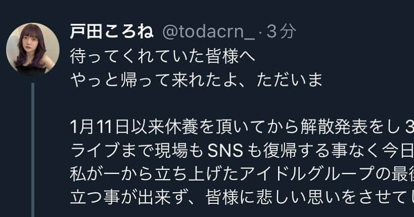 戸田ころね のインスタグラム：「待ってくれていた皆様へ  やっと帰って来れたよ、ただいま  1月11日以来休養を頂いてから解散発表をし3月31日の解散ライブまで現場もSNSも復帰する事なく今日となりました 私が一から立ち上げたアイドルグループの最後のステージは立つ事が出来ず、皆様に悲しい思いをさせてしまいました  リアルタイムで何も伝えられなかった事 JILLASTED戸田ころねとしてライブする姿を見せてあげられなかった事 本当にごめんなさい でも休養を許していつかまた会える日に戻って来てねと待ってくれていた皆様のお陰で今日やっと戻って来れました  正直戻ってこれないのではないかと思う事もあったので今こうやって発信できる事、嬉しく思います  遅くなりましたが改めて  JILLASTEDというアイドルグループに関わってくれた皆様 好きになってくれた皆様 本当にありがとう 沢山ご迷惑をお掛けしました  最後まで責任を負うという事は果たされなかったけれど皆様のお陰で挑戦して良かったと今は思えます  叶えられなかった夢は誰かを傷付けるものにもなり得ります なので以後あまり語らないかもしれないけれど音楽と共に大事に残しておきたいです  綺麗事と言われるかもしれませんが関わってくれた人好きになってくれた人を否定しない為にもJILLASTEDを作った事に後悔はないとここに伝えます  計画始動から約1年間本当にありがとうございました  JILLASTED代表 戸田ころね  −−−−−−−−−−−−−  私自身の今後については悩みに悩んだ結果一度芸能活動を復帰させていただきます！  グループの事があって責任を負えなかった私に対し『よくもまあノコノコと戻ってこれるな』と否定的に思う方もいるかもしれません  以前の私だったらその様な意見にとてもビビって『誰かを傷つけたのなら自粛するべきなのかも』そう思っていたと思います  でもアイドルをし代表をし1人の人間として落ち込み戻ってきた今 何を大事にするべきか明確に分かります  100人全員に認められたり好かれたりする事はできないと学びました  この休養期間私からは何も発信出来なかったのに毎日毎日励ましのメッセージを送ってくれたりいつでも良いからまた会える日を作って欲しいと求めてくれるファンがいたり皆が変わらず側に居続けてくれました  正直このままSNSもアイドル業界もフェードアウトしてしまおう そう思った日もあります  けど今は深いところに落ちてしまった私を引き上げてくれた人の為に生きたいとそう思います 救ってくれた人を救いたいです  私が休んでる間に男との動画流した奴とか 誹謗中傷してきた奴とかそういうの相手にしてたから私ダメになっちゃったわけで 生き返ったのならちゃんと生き返ろうって思いました  ファンの皆が変わらずとても大切 何があっても好きで居てくれて本当にありがとう そんな皆の為に出来る限り表に立ちます  今までみたいに野望とか夢とか大きなもの見せられないかもしれないけれど 皆が求めてくれた『出来る限り発信する場所に居続けて欲しい』  取り敢えずそれを叶えてあげられる私になりたい 1人でもファンが居続けてくれる限り戸田ころねとして生きていきたいと思います  今の所アイドル復活の予定もやる気もありません でも何年後かやってるかもしれません色々見つめ直してファンの皆が『好きでよかった』と思える立派な人間になりますね」