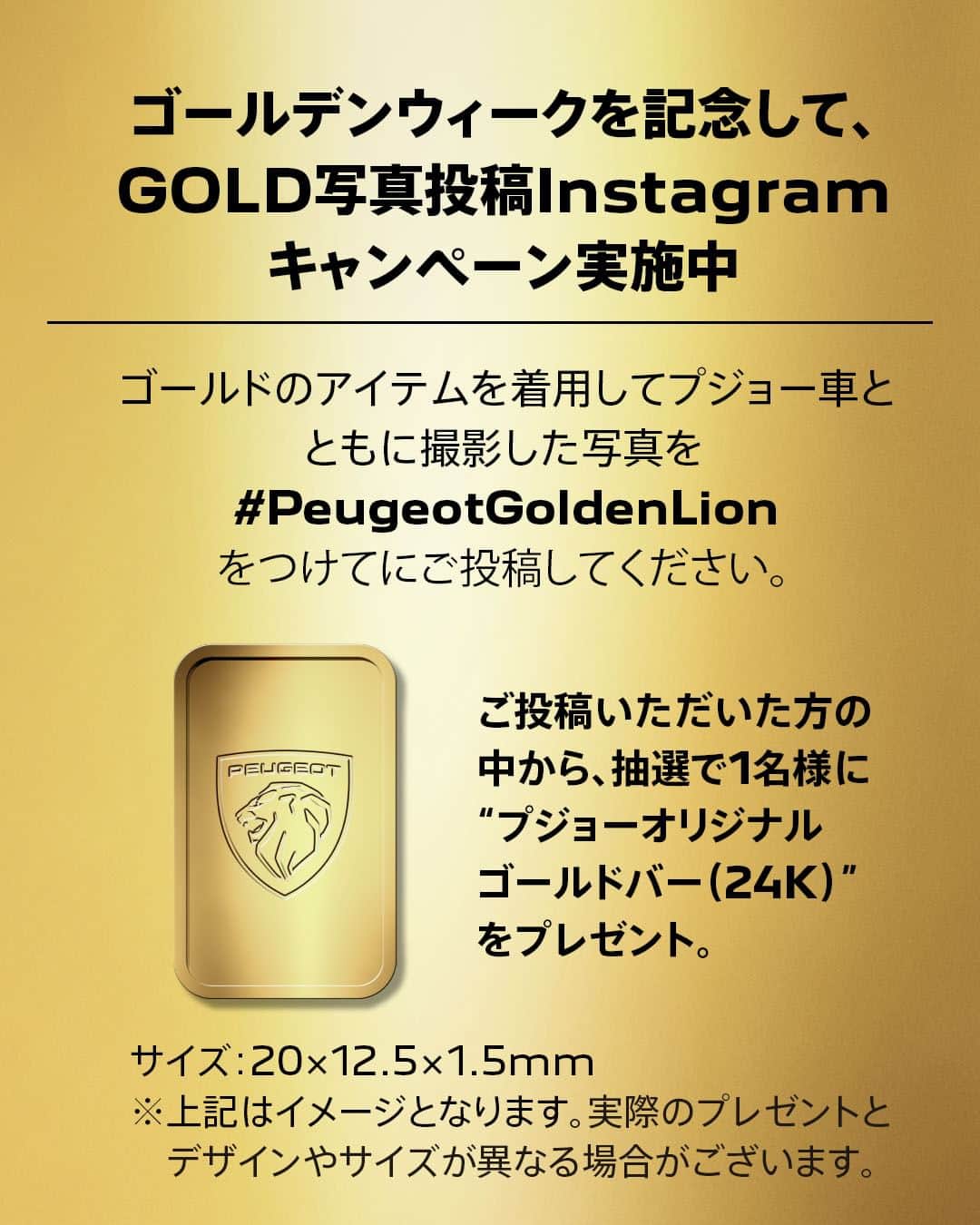 Peugeot_jpさんのインスタグラム写真 - (Peugeot_jpInstagram)「ゴールデンウィークを記念して、 GOLD写真投稿Instagramキャンペーンを開催。  ゴールドのアイテムを着用してプジョー車と撮影した写真を #PeugeotGoldenLion とともにご投稿ください。 素敵な投稿をしてくれた方に抽選で、1名様にプジョーオリジナルゴールドバー（24K）をプレゼントいたします。  PEUGEOT GOLDEN LION CHALLENGE  【応募締切】 2023年5月31日（水）まで  【賞 品】 プジョーオリジナルゴールドバー（24K） サイズ：20×12.5×1.5mm  プジョーのロゴをあしらったオリジナルゴールドバー ※上記はイメージとなります。実際のプレゼントとデザインやサイズが異なる場合がございます。  詳細はプロフィールのリンクからチェック  #Peugeot #プジョー」5月1日 21時05分 - peugeot_jp