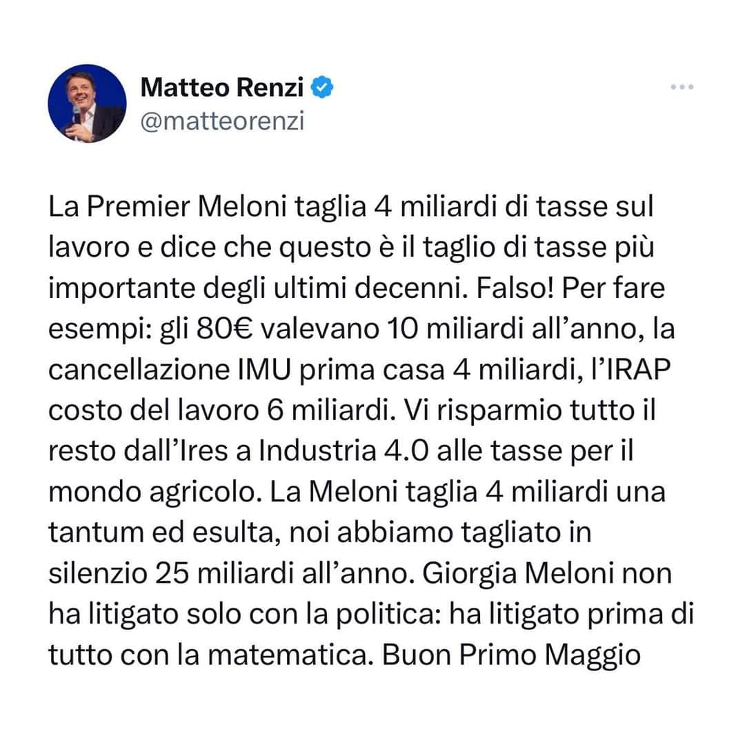 マッテオ・レンツィのインスタグラム：「La Premier Meloni taglia 4 miliardi di tasse sul lavoro e dice che questo è il taglio di tasse più importante degli ultimi decenni. Falso! Per fare esempi: gli 80€ valevano 10 miliardi all’anno, la cancellazione IMU prima casa 4 miliardi, l’IRAP costo del lavoro 6 miliardi. Vi risparmio tutto il resto dall’Ires a Industria 4.0 alle tasse per il mondo agricolo. La Meloni taglia 4 miliardi una tantum ed esulta, noi abbiamo tagliato in silenzio 25 miliardi all’anno. Giorgia Meloni non ha litigato solo con la politica: ha litigato prima di tutto con la matematica. Buon Primo Maggio」