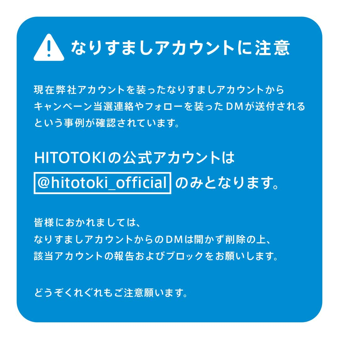 HITOTOKIさんのインスタグラム写真 - (HITOTOKIInstagram)「【重要なお知らせ】 いつもHITOTOKI公式アカウントをご覧いただき、ありがとうございます。  現在、当アカウントを装ったなりすましアカウントの存在が確認されています。 HITOTOKI公式アカウントは【@hitotoki_official 】のみになります。 なりすましアカウントからのフォローやDMが来た場合は、記載されたURLはアクセスせずDMを削除のうえ、該当アカウントの報告およびブロックをお願いします。  個人情報の入力を求められた場合も決してお答えにならないようにご注意ください。 なお、Instagramの偽アカウントは現時点で、当アカウント名から1~2文字異なるものが確認されています。ダイレクトメッセージを受け取られた方は、送信元のアカウントを注意 深くご確認の上、ご対応ください。 こちらでも偽アカウントを確認でき次第通報しておりますが、停止までに日を要することもございます。 しばらくは十分ご注意いただきますよう、よろしくお願い申し上げます。  #偽アカウント #偽アカウントにご注意 #お知らせ#なりすまし注意 #hitotoki #ヒトトキ #キングジム #kingjim」5月2日 15時20分 - hitotoki_official