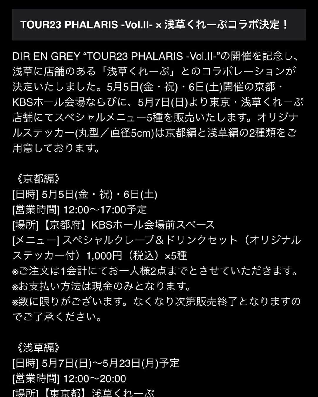 DIR EN GREYさんのインスタグラム写真 - (DIR EN GREYInstagram)「. ［🇯🇵 JP 🇯🇵］［🇬🇧 EN 🇺🇸］ TOUR23 PHALARIS -Vol.II- × 浅草くれーぷコラボ決定！  DIR EN GREY “TOUR23 PHALARIS -Vol.II-”の開催を記念し、浅草に店舗のある「浅草くれーぷ」とのコラボレーションが決定いたしました。5月5日(金・祝)・6日(土)開催の京都・KBSホール会場ならびに、5月7日(日)より東京・浅草くれーぷ店舗にてスペシャルメニュー5種を販売いたします。オリジナルステッカー(丸型／直径5cm)は京都編と浅草編の2種類をご用意しております。  《京都編》 [日時] 5月5日(金・祝)・6日(土) [営業時間] 12:00～17:00予定 [場所]【京都府】KBSホール会場前スペース [メニュー] スペシャルクレープ＆ドリンクセット（オリジナルステッカー付）1,000円（税込）×5種 ※ご注文は1会計にてお一人様2点までとさせていただきます。 ※お支払い方法は現金のみとなります。 ※数に限りがございます。なくなり次第販売終了となりますのでご了承ください。  《浅草編》 [日時] 5月7日(日)～5月23日(月)予定 [営業時間] 12:00～20:00 [場所]【東京都】浅草くれーぷ 〒111-0032 東京都台東区浅草１丁目41番9号 [Instagram] asakusa_crepe [メニュー] スペシャルクレープ（オリジナルステッカー付）900円(税込)×5種 ※お支払い方法は現金のみとなります。 ※数に限りがございます。なくなり次第販売終了となりますのでご了承ください。  ◤◢◤◢◤◢ ↓ 🇬🇧 EN 🇺🇸 ↓ ◤◢◤◢◤◢  TOUR23 PHALARIS -Vol.II- × ASAKUSA CREPES collaboration!  A collaboration with「ASAKUSA CREPES」consisting of a special menu of 5 crepes will be available at KBS Hall (Kyoto) on May 5th-6th as well as at the Tokyo store starting from May 7th To celebrate DIR EN GREY’s “TOUR23 PHALARIS -Vol.II-”.  《KYOTO》 [PERIOD] May 5th (Fri.) and 6th (Sat.) [BUSINESS HOURS] 12:00～17:00 *may vary [LOCATION]【Kyoto】KBS Hall (in front the venue) [MENU] Special Crepes & drink set (comes with original sticker) ￥1,000(tax in.) ×5 variations ※In one purchase, you may get up to 2 sets per person. ※Cash payment only ※Available in limited quantity. Until the stocks last.   《ASAKUSA》 [PERIOD] From May 7th (Mon.) to 23rd (Mon.) *may vary [BUSINESS HOURS] 12:00～20:00 [LOCATION]【Tokyo】ASAKUSA CREPES 〒111-0032 Tokyo Taito-ku, Asakusa 1-41-9 [Instagram] asakusa_crepe [MENU] Special Crepes (comes with original sticker) ￥900(tax in.) ×5 variations ※Cash payment only ※Available in limited quantity. Until the stocks last.」5月2日 19時19分 - direngrey_official
