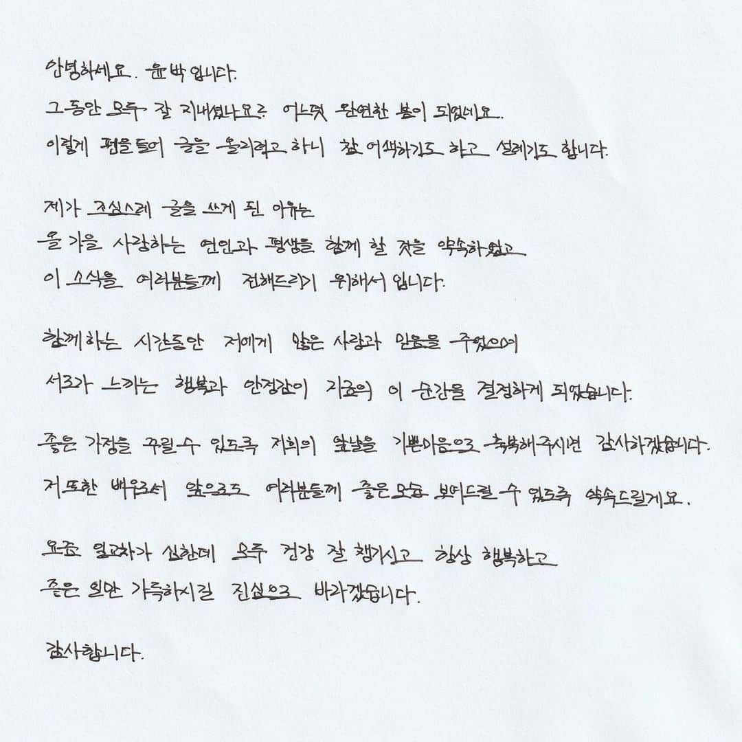 ユン・バクのインスタグラム：「- 안녕하세요. 윤박입니다.  그 동안 모두 잘 지내셨나요? 어느덧 완연한 봄이 되었네요. 이렇게 펜을 들어 글을 올리려고 하니 참 어색하기도 하고 설레기도 합니다.  제가 조심스레 글을 쓰게 된 이유는  올 가을 사랑하는 연인과 평생을 함께 할 것을 약속하였고, 이 소식을 여러분들께 전해드리기 위해서입니다.  함께하는 시간동안 저에게 많은 사랑과 믿음을 주었으며, 서로가 느끼는 행복과 안정감이 지금의 이 순간을 결정하게 되었습니다.  좋은 가정을 꾸릴 수 있도록 저희의 앞날을 기쁜 마음으로 축복해주시면 감사하겠습니다. 저 또한 배우로서 앞으로도 여러분들께 좋은 모습 보여드릴 수 있도록 약속드릴게요.  요즘 일교차가 심한데 모두 건강 잘 챙기시고 항상 행복하고 좋은 일만 가득하시길 진심으로 바라겠습니다.   감사합니다.」