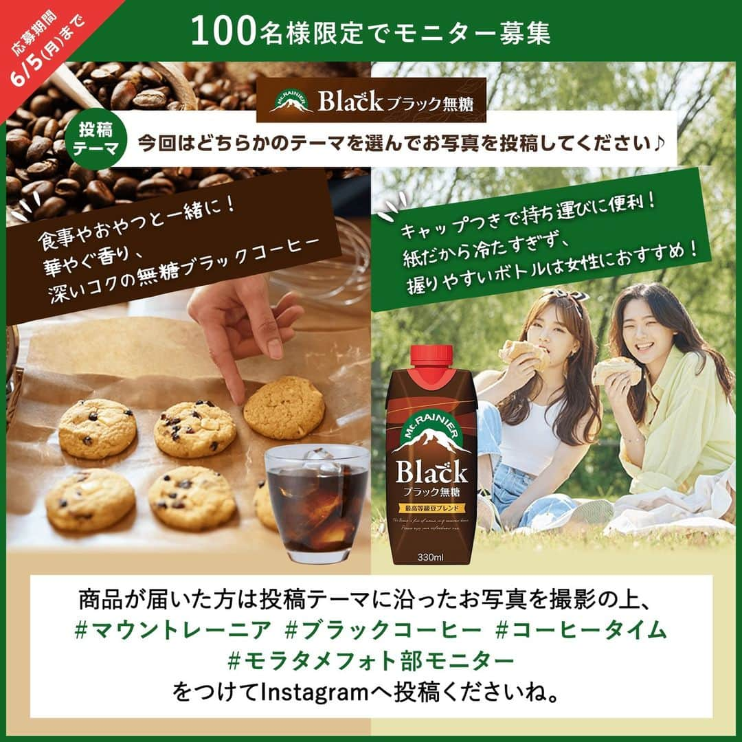 moratame_netのインスタグラム：「⚠もうすぐ締切⚠  ☕テーマを選んでレポートしよう☕ ⁡ #モラタメフォト部モニター 募集📸  今回は「 #マウントレーニア ブラック無糖」を 試していただくモニターを大募集💭 ⁡ テーマは2種類！ どちらかのテーマを選んで投稿してね🌿  ／ 食事やおやつと一緒に！ 華やぐ香り、深いコクの無糖ブラックコーヒー ＼ ⁡ ／ キャップつきで持ち運びに便利！ 紙だから冷たすぎず、握りやすいボトルは女性におすすめ！ ＼ ⁡ コーヒー鑑定士が厳選した最高等級豆ブレンドで しっかりとしたコーヒーの味わいと 食事にぴったりな後味スッキリの飲み心地です💞 ⁡ 持ち運びにも便利な"キャップ付き容器"は マウントレーニアシリーズで初の採用💡 ⁡ すでに店頭で見かけた方も多いのでは👀❕  この美味しさと便利さをぜひ実感してくださいね。 ⁡ 📌応募期間は6月5日（月）まで！ 詳細はモラタメフォト部 公式InstagramのURL💻をご覧ください。 ✁┈┈┈┈┈┈┈┈┈┈┈┈┈┈┈┈ #森永乳業 #ブラックコーヒー #ブラックコーヒー派 #ブラック派 #コーヒー好きな人と繋がりたい #おやつタイム #コーヒータイム #お出かけのおとも #フォトモニター #モラタメ #モラタメフォト部モニター」