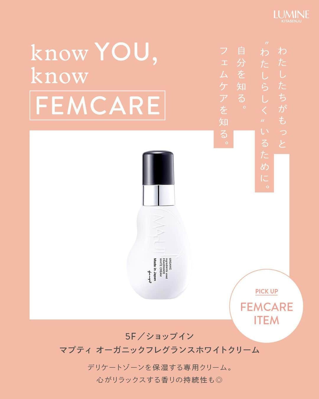 ルミネ北千住さんのインスタグラム写真 - (ルミネ北千住Instagram)「～KNOW YOU, KNOW FEMCARE～ わたしたちがもっと、“わたしらしく”いるために。 自分を知る。フェムケアを知る。  5月28日は、「月経衛生デー」。 ルミネ北千住では、わたしたちがもっと心地よく毎日を過ごすため PMSや生理のお悩みに寄り添うアイテムをご紹介します。  さらに、5月27日（土）～6月11日（日）まで、 3Fインフォメーション横・ダイアナ横にて、 フェムケア関連アイテムを展示🌼  気になった商品は、是非店頭でチェックしてみてください！  #ルミネ北千住 #luminekitasenju #フェムケア #フェムテック #femcare #femtech #月経 #生理 #月経前症候群 #PMS #PMS改善 #knowfemcare」5月29日 15時03分 - lumine_kitasenju