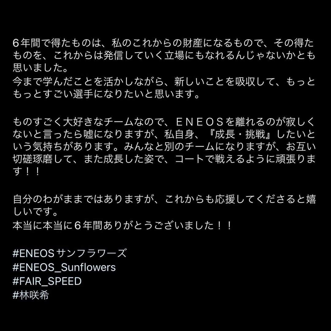 林咲希さんのインスタグラム写真 - (林咲希Instagram)「リリースに上がりました通り、 この度ENEOSサンフラワーズを退団することになりました。 　　　　　　　　　　　　　　　　　　　　　　  たくさんの方々に支えられてやってこれた6年間、 この経験を活かしここからまたレベルアップした姿を 皆さんにお届けできるよう頑張って行きます。 ENEOSでの6年間を応援してくださった方々、 本当にありがとうございました。  　　　　　　　　　　　　　　　　　　　　　　  また現在代表合宿も行っており皆さんに 直接の挨拶等できてませんが、これからも 歩みを止めることなく頑張って行きます。 こんな私ですがこれからも応援してくださると嬉しいです🙇🏻‍♀️」5月31日 13時10分 - h_kiki__7