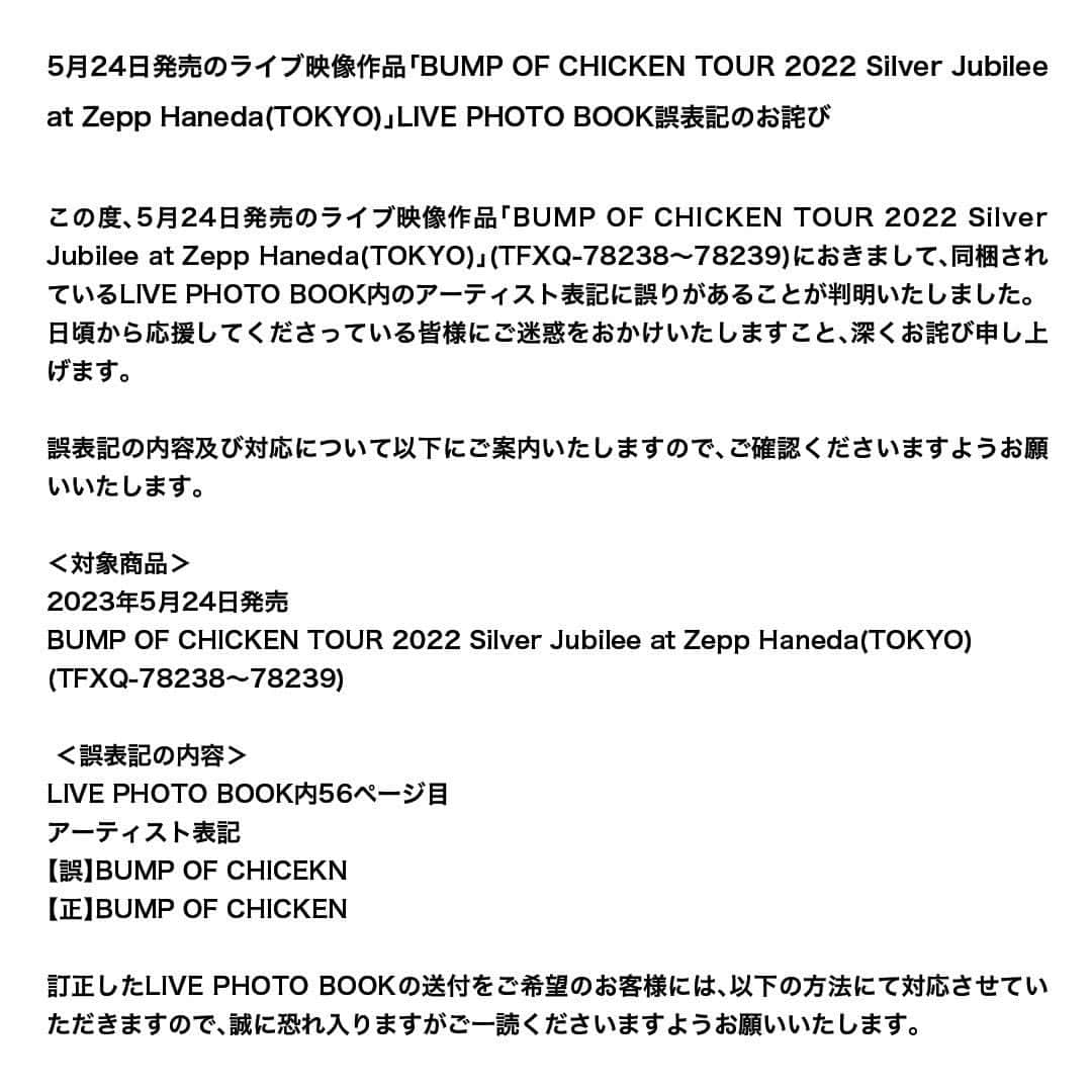 BUMP OF CHICKENのインスタグラム：「5月24日発売のライブ映像作品「BUMP OF CHICKEN TOUR 2022 Silver Jubilee at Zepp Haneda(TOKYO)」LIVE PHOTO BOOK誤表記のお詫びになります。  この度、5月24日発売のライブ映像作品「BUMP OF CHICKEN TOUR 2022 Silver Jubilee at Zepp Haneda(TOKYO)」(TFXQ-78238〜78239)におきまして、同梱されているLIVE PHOTO BOOK内のアーティスト表記に誤りがあることが判明いたしました。日頃から応援してくださっている皆様にご迷惑をおかけいたしますこと、深くお詫び申し上げます。  訂正したLIVE PHOTO BOOKの送付をご希望のお客様には、以下の方法にて対応させていただきますので、誠に恐れ入りますがご一読くださいますようお願いいたします。https://www.toysfactory.co.jp/artist/bumpofchicken/news/detail/5715」