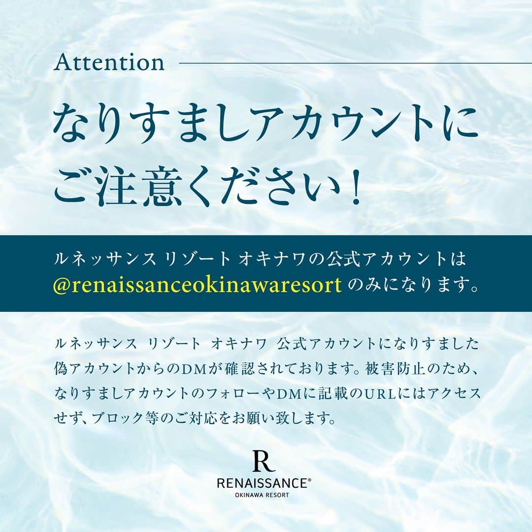 【公式】ルネッサンスリゾートオキナワのインスタグラム：「なりすましアカウントにご注意ください！  ルネッサンス リゾート オキナワの公式アカウントは@renaissanceokinawaresort のみになります。  ルネッサンス リゾート オキナワの公式アカウントがお客様の個人情報やカード情報をお伺いすることはございません。 被害防止のため、なりすましアカウントのフォローやDMに記載のURLにはアクセスせず、ブロック等のご対応をお願いいたします。  今後ともルネッサンス リゾート オキナワをよろしくお願いいたします。  #ルネッサンスリゾートオキナワ #renaissanceokinawaresort #偽アカウントにご注意 #なりすまし注意」