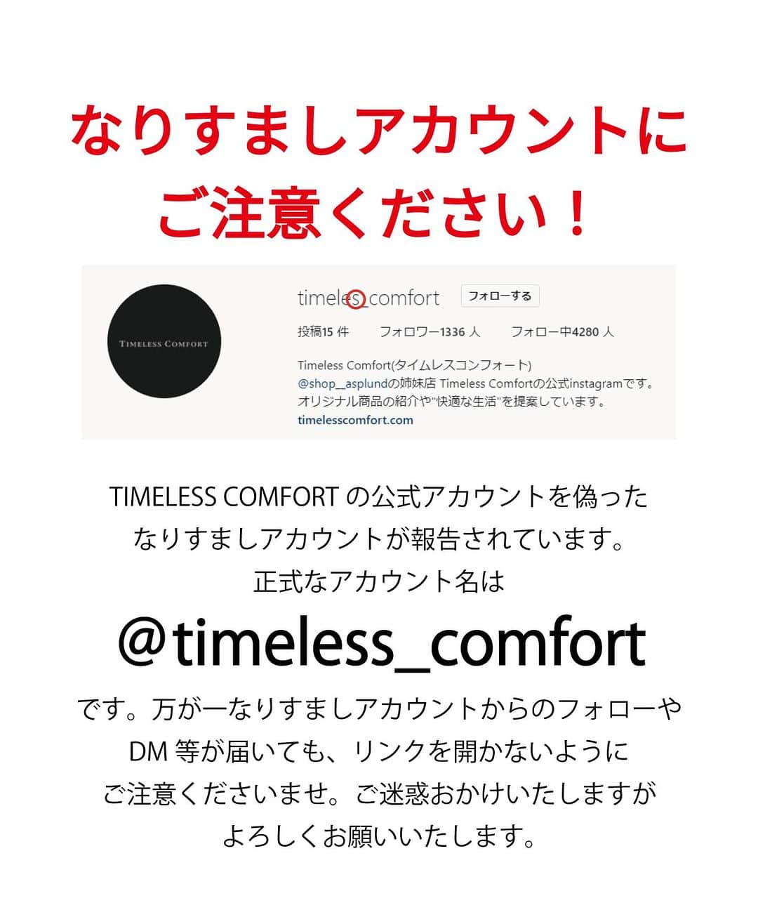 Timeless Comfort さんのインスタグラム写真 - (Timeless Comfort Instagram)「⚠️なりすまし・偽アカウントからの当選メッセージにご注意ください⚠️ TIMELESS COMFORTの公式アカウントを偽ったアカウントから、プレゼントCPの当選メッセージが送られてくるという被害が多発しています。 プレゼントCPは終了しております。現在は当選メッセージの送信はしておりませんので、ご注意ください。  公式Instagramは当アカウント( @timeless_comfort）です。 偽アカウントは（timeles_comfort）で、s がひとつ少ないこと、最終投稿がティーポットの投稿（2枚目の写真参照）で止まっているのが特徴です。ご注意ください。  当アカウント以外から当選メッセージが来た場合は、返信やURL（リンク）は決してクリックせず、削除のご対応をお願いいたします。 また被害拡大防止のため、なりすましアカウントのフォローはお控えいただけますと幸いです。 また、なりすまし報告へのご協力をお願いいたします。  ご迷惑をおかけいたしますが、ご理解ご協力のほどお願い申し上げます。  #注意喚起 #なりすまし注意 #偽アカウント #偽アカウントにご注意」5月10日 13時59分 - timeless_comfort