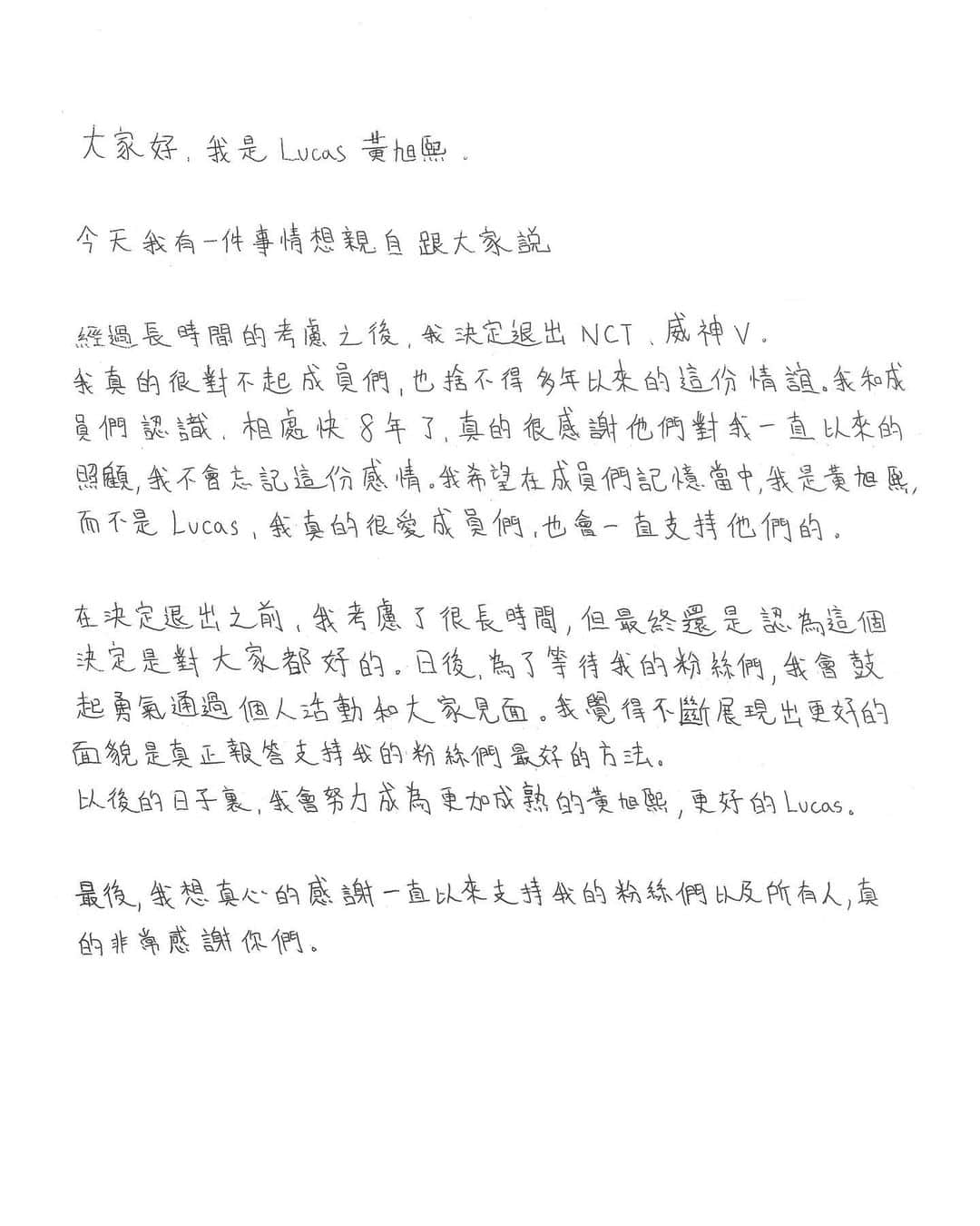 ルーカス（LUCUS）のインスタグラム：「大家好，我是Lucas黃旭熙。   今天我有一件事情想親自跟大家說。   經過長時間的考慮之後，我決定退出NCT、威神V。 我真的很對不起成員們，也捨不得多年以來的這份情誼。我和成員們認識、相處快8年了，真的很感謝他們對我一直以來的照顧，我不會忘記這份感情。我希望在成員們記憶當中，我是黃旭熙，而不是Lucas，我真的很愛成員們，也會一直支持他們的。   在決定退出之前，我考慮了很長時間，但最終還是認為這個決定是對大家都好的。日後，為了等待我的粉絲們，我會鼓起勇氣通過個人活動和大家見面。我觉得不斷展現出更好的面貌是真正報答支持我的粉絲們最好的方法。 以後的日子裏，我會努力成為更加成熟的黃旭熙、更好的Lucas。   最後，我想真心的感謝一直以來支持我的粉絲們以及所有人，真的非常感謝你們。  안녕하세요, 루카스입니다.   오늘 여러분께 직접 말씀드리고 싶은 얘기가 있습니다.   오랜 고민 끝에 저는 그룹 NCT, WayV에서 탈퇴하기로 했습니다. 멤버들에게 정말 미안하고 오랜 우정을 생각하면 너무 아쉽기도 합니다. 저는 멤버들과 알고 지낸 지 8년이 다 되어가는데, 그동안 저를 챙겨준 멤버들에게 진심으로 고맙고, 그 마음을 잊지 않겠습니다. 멤버들에게 저는 루카스가 아닌 황쉬시로 기억되길 바라고, 저는 멤버들을 정말 사랑하고 항상 응원하겠습니다.   탈퇴를 결정하기까지 오랜 기간 고민했고, 이 선택이 모두를 위한 결정이라고 생각해 봅니다. 이제 저는 기다려주신 팬분들을 위해 용기를 내어 개인 활동으로 팬 여러분을 찾아가려 합니다. 끊임없이 더 좋은 모습 보여드리는 게 저를 응원해 주시는 팬분들께 보답하는 방법이라고 생각합니다. 앞으로 더욱 성숙한 황쉬시, 더 나은 루카스가 되도록 하겠습니다.   마지막으로 그동안 변함없이 저를 응원해 주신 팬분들과 모든 분께 진심으로 감사드립니다.  Hello, this is Lucas.   Today, I have an important announcement to share with you.   After much deliberation and reflection, I have made the difficult decision to part ways with the group NCT and WayV. I sincerely feel sorry for the members, and it is with a heavy heart that I leave behind a long-standing friendship. It has been nearly 8 years since I first joined the members, and I am deeply grateful for their care and support. I will cherish these memories and never forget. I hope that the members will remember me as Huang Xuxi, not just Lucas. I genuinely love them and will always support them from the bottom of my heart.   It took considerable time for me to reach this decision, and I believe this is the right decision for the good of all. Moving forward, I intend to muster the courage to face the fans who have been waiting for me and to pursue individual endeavors. I believe the best way to repay the fans who support me is by continuing to deliver outstanding performances. I will strive to become a more mature Huang Xuxi and an even better Lucas.   Lastly, I want to express my heartfelt gratitude to all the fans and everyone who has continually supported me.」