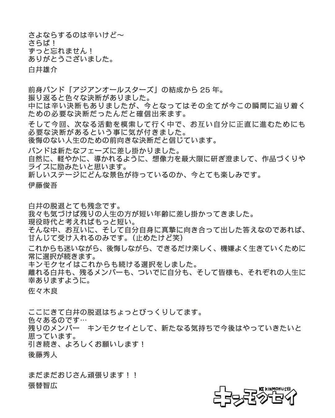 佐々木良さんのインスタグラム写真 - (佐々木良Instagram)「白井がキンモクセイを脱退することになりました。 25年前、一緒に立ち上げたメンバーであり、友達なのでとても残念です。  他人の気持ちを本当の意味で理解するのは不可能だし、わかってるつもりで代弁しようにも、やはり自分が受け取りたいように受け取ってるだけなので、何をしようとお節介だし、野暮になってしまいます。  我々も気づけば残りの人生の方が短い年齢に差し掛かってきました。 現役時代と考えればもっと短い。 そんな中、お互いに、そして自分自身に真摯に向き合って出した答えなのであれば、甘んじて受け入れるのみです。（止めたけど笑）  これからも迷いながら、後悔しながら、できるだけ楽しく、機嫌よく生きていくために常に選択が続きます。 キンモクセイはこれからも続ける選択をしました。 離れる白井も、残るメンバーも、ついでに自分も、そして皆様も、それぞれの人生に幸ありますように。 - 佐々木良」5月10日 21時17分 - ryosasaki