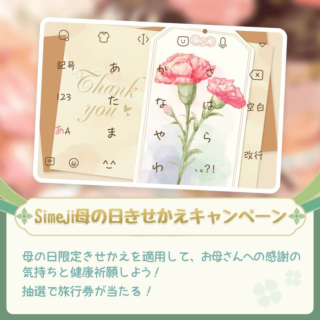 Simejiのインスタグラム：「💐#Simeji母の日きせかえキャンペーン 💐 【 Twitterキャンペーン】  お母さんへの日々の感謝・健康祈願をイメージした きせかえを用意しちゃいました👏✨  普段はなかなか言えない感謝の気持ちを Simejiを通して表現してみてね！  きせかえ適応したら旅行券当たっちゃうかも🛩💖 お母さんと一緒に旅行しちゃおう✨  🌟応募方法 ①Simeji公式 Twitterアカウントをフォロー ②SimejiアプリをDL ③Simejiアプリから「母の日」のバナーをタップ ④母の日限定きせかえを適用  🎁抽選10名様にJTB旅行券5万円分 ⏰期間：5月14日23:59まで  ⚠️当選連絡はSimejiアプリからなので通知をONにしてね！  Simeji DLとSimeji Twitterアカウントはプロフィール欄をチェック✅  #Simeji #母の日 #母の日キャンペーン #母の日プレゼント #母の日ギフト #母の日のプレゼント #コラボ #スマホ #スマホアプリ #キーボードきせかえ #きせかえ #エフェクト #便利 #絵文字 #顔文字 #プレゼントキャンペーン」