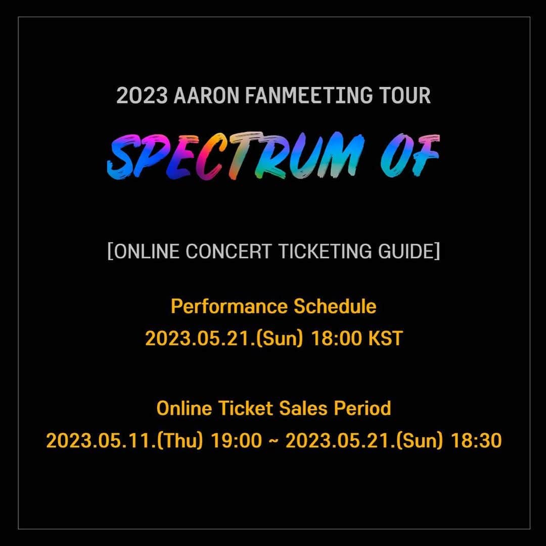 アロン のインスタグラム：「2023 AARON FANMEETING TOUR <SPECTRUM OF> Online Concert Ticketing Guide  Performance Schedule 2023.05.21. (Sun) 18:00 KST  Online Ticket Sales Period 2023.05.11. (Thu) 19:00 ~ 2023.05.21. (Sun) 18:30  Online Viewing Page Information Website: LiveConnect *The viewing page is scheduled to open on Thursday, May 18  https://www.globalinterpark.com/detail/edetail?prdNo=23006547    #아론 #팬미팅 #스펙트럼오브 #AARON #FANMEETING #SPECTRUMOF #0521 #BIRTHDAY #SPECIALSTAGE #SPECIALMC #SEOUL #TOUR #ONLINE」