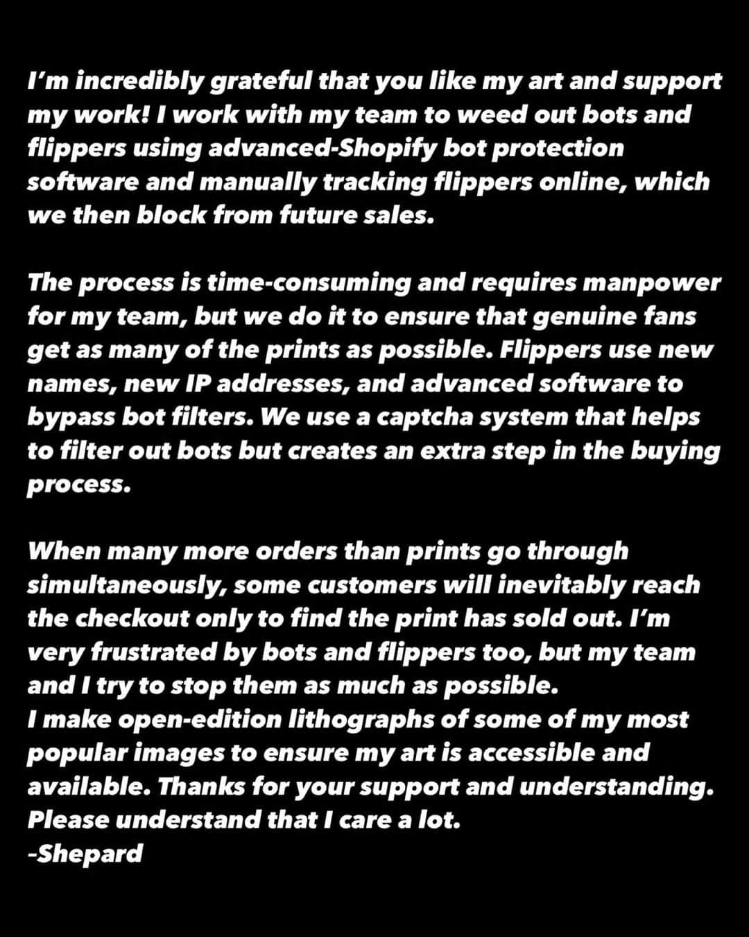 Shepard Faireyさんのインスタグラム写真 - (Shepard FaireyInstagram)「I’m incredibly grateful that you like my art and support my work! I work with my team to weed out bots and flippers using advanced-Shopify bot protection software and manually tracking flippers online, which we then block from future sales.  The process is time-consuming and requires manpower for my team, but we do it to ensure that genuine fans get as many of the prints as possible. Flippers use new names, new IP addresses, and advanced software to bypass bot filters. We use a captcha system that helps to filter out bots but creates an extra step in the buying process.  When many more orders than prints go through simultaneously, some customers will inevitably reach the checkout only to find the print has sold out. I’m very frustrated by bots and flippers too, but my team and I try to stop them as much as possible. I make open-edition lithographs of some of my most popular images to ensure my art is accessible and available. Thanks for your support and understanding. Please understand that I care a lot.  –Shepard」5月12日 3時38分 - obeygiant