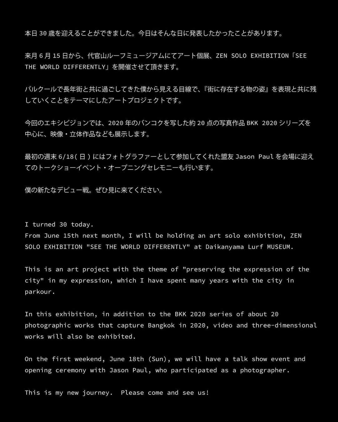 ZENさんのインスタグラム写真 - (ZENInstagram)「本日30歳を迎えました。 今日はそんな日に発表したかったことがあります。 来月6月15日から、代官山ルーフミュージアムにてアート個展、ZEN SOLO EXHIBITION「SEE THE WORLD DIFFERENTLY」を開催させて頂きます。  パルクールで長年街と共に過ごしてきた僕から見える目線で、『街に存在する物の姿』を表現と共に残していくことをテーマにしたアートプロジェクトです。  今回のエキシビジョンでは、2020年のバンコクを写した約20点の写真作品BKK 2020シリーズを中心に、映像・立体作品なども展示します。  最初の週末6/18(日)にはフォトグラファーとして参加してくれた盟友Jason Paul を会場に迎えてのトークショーイベント・オープニングセレモニーも行います。  僕の新たなデビュー戦。ぜひ見に来てください。  ———  アーティスト・ZENによる初のSOLO EXHIBITION「SEE THE WORLD DIFFERENTLY」を2023年6月15日(木)よりルーフミュージアムにて開催。  ———  Lurf MUSEUM（ルーフミュージアム）では、アーティスト・ZENによる初のSOLO EXHIBITION「SEE THE WORLD DIFFERENTLY」を開催いたします。本展は、15歳でパルクールと出会い2020年パルクール世界大会で優勝したZENがパルクールを通して世界各国を巡る活動の中で出会った街の姿と自身の動きを独自の視点で捉え、「街に存在する物の姿」を残すことをテーマとした約20作品を展示いたします。その他、本展に合わせて制作したTシャツなどのグッズや初の作品集をLurf MUSEUMの店頭・オンラインストアにて販売いたします。展示会期は2023年6/15(木)〜7/3(月)まで。また6月18日(日)にはトークショーイベントとオープニングセレモニーを開催！  ———  ZEN  SOLO EXHIBITION「SEE THE WORLD DIFFERENTLY」  会期｜2023年6月15日(木) - 7月3日(月)　＊不定休  会場｜Lurf MUSEUM / ルーフミュージアム 1F・2F  時間｜11：00 -19：00  住所｜150-0033 東京都渋谷区猿楽町28-13 Roob1  入場｜無料  ※ 展示作品は一部販売いたします  ※ 会期中開催のイベントは有料となる場合がございます  Lurf MUSEUM Website  https://lurfmuseum.art  Lurf MUSEUM Instagram  https://www.instagram.com/lurf_museum/  Lurf MUSEUM Twitter https://twitter.com/lurf_museum  @lurf_museum」5月13日 10時10分 - zen_pk_official