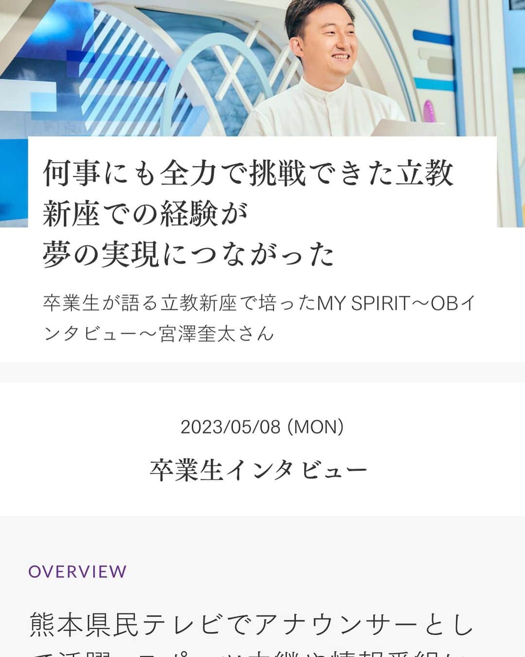 宮澤奎太のインスタグラム：「先日、母校・立教新座中学校・高等学校からリモート取材をして頂きました。 そして、その記事が、学校のホームページに掲載されました！ 久しぶりに中高時代の思い出話やアナウンサーを目指したきっかけなどについてお話ができて、自分の頭の中がすっとスッキリした気がします。  そして何より、今も大好きな母校とこうした形で関われたことを、とても嬉しく思っております…  https://niiza.rikkyo.ac.jp/closeup/interview/2023/od7mpo000000fpfv.html  #立教新座 #リモートだと #より顔デカい #kkt #アナウンサー #宮澤奎太」
