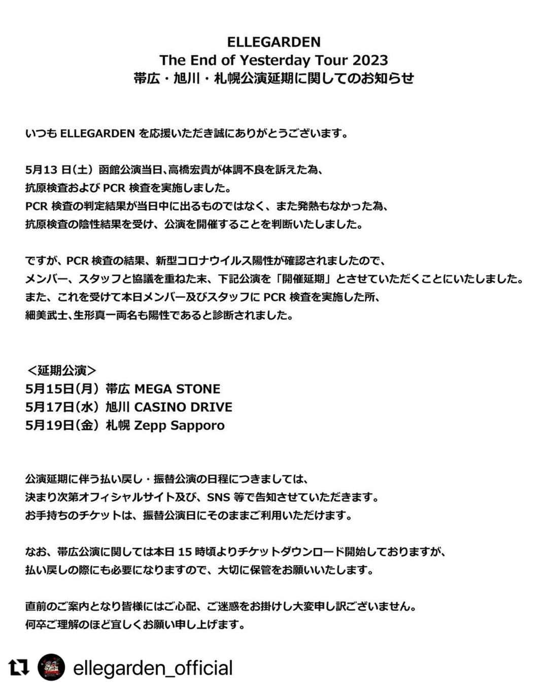 のインスタグラム：「自分の体調管理不足です。 ライブを楽しみにしていた帯広、旭川、札幌のみんな、本当にごめんなさい。延期日程は決まり次第バンドの公式HP、SNS等で報告させてもらいます。  そして昨日の函館のライブに来てくれた皆さん、本当に申し訳ないのだけれど、もし数日以内に体調に異変があった場合は警戒していただければと思います。  今回は本当に申し訳ありません、このような事が今後無いように、メンバー、スタッフ共に対策を徹底していこうと話しています。  #Repost @ellegarden_official with @use.repost ・・・ ⁡ ELLEGARDEN The End of Yesterday Tour 2023 帯広・旭川・札幌公演延期に関してのお知らせ ⁡ いつもELLEGARDEN を応援いただき誠にありがとうございます。 ⁡ 5⽉13 ⽇（⼟）函館公演当⽇、⾼橋宏貴が体調不良を訴えた為、 抗原検査およびPCR 検査を実施しました。 PCR 検査の判定結果が当⽇中に出るものではなく、また発熱もなかった為、 抗原検査の陰性結果を受け、公演を開催することを判断いたしました。 ⁡ ですが、 PCR検査の結果、新型コロナウイルス陽性が確認されましたので、 メンバー、スタッフと協議を重ねた末、下記公演を「開催延期」とさせていただくことにいたしました。 また、これを受けて本⽇メンバー及びスタッフにPCR 検査を実施した所、 細美武⼠、⽣形真⼀両名も陽性であると診断されました。 ⁡ ⁡ ＜延期公演＞ 5⽉15⽇（⽉）帯広 MEGA STONE 5⽉17⽇（⽔）旭川 CASINO DRIVE 5⽉19⽇（⾦）札幌 Zepp Sapporo ⁡ ⁡ 公演延期に伴う払い戻し・振替公演の⽇程につきましては、 決まり次第オフィシャルサイト及び、SNS 等で告知させていただきます。 お⼿持ちのチケットは、振替公演⽇にそのままご利⽤いただけます。 ⁡ なお、帯広公演に関しては本日15時頃よりチケットダウンロード開始しておりますが、 払い戻しの際にも必要になりますので、大切に保管をお願いいたします。 ⁡ 直前のご案内となり皆様にはご⼼配、ご迷惑をお掛けし⼤変申し訳ございません。 何卒ご理解のほど宜しくお願い申し上げます。」