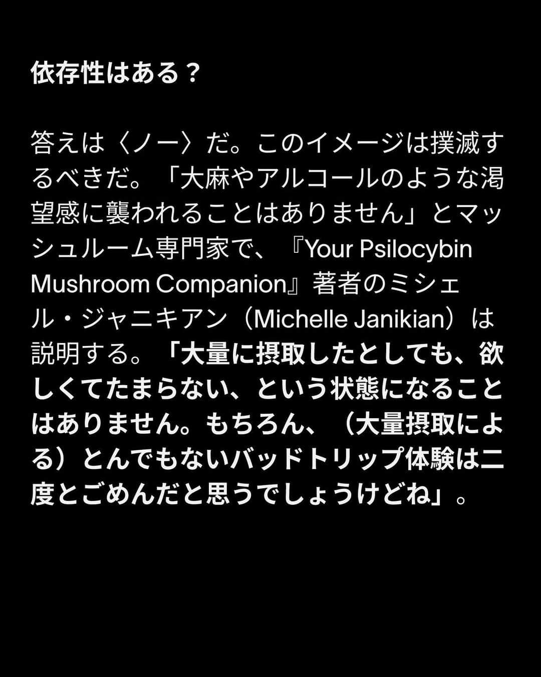 VICE Japanさんのインスタグラム写真 - (VICE JapanInstagram)「#マジックマッシュルーム とは何か？ 起源から幻覚体験で準備するべきことまで、VICEが徹底的に解説する。  地球の生態系に張り巡らされている菌類ネットワークと同様、マジックマッシュルームも21世紀の文化と複雑に絡み合っている。主な幻覚成分シロシビンによって定義されるマジックマッシュルームは今や〈第二の大麻〉となり、知覚できないほどの量を定期的に摂取する行為（マイクロドージング）は、幻覚剤を試す最初のきっかけとして一般化している。その一方で、シロシビンがうつ病、不安障害、トラウマに劇的な効果をもたらすことを示唆する事例や科学的証拠が相次いで報告されるとともに、標準量のマッシュルーム摂取のメリットも、セラピスト、研究者、アマチュアの間で注目を集めている。  さらに科学者、研究者、セラピスト、政策マニア、弁護士、シャーマンに取材し、マジックマッシュルームの歴史や安全な使い方、潜在的な効能とリスクについて話を聞いた。  記事詳細は @vicejapan プロフィールのリンクから  #vicejapan #vice #ヴァイスジャパン」5月15日 19時17分 - vicejapan