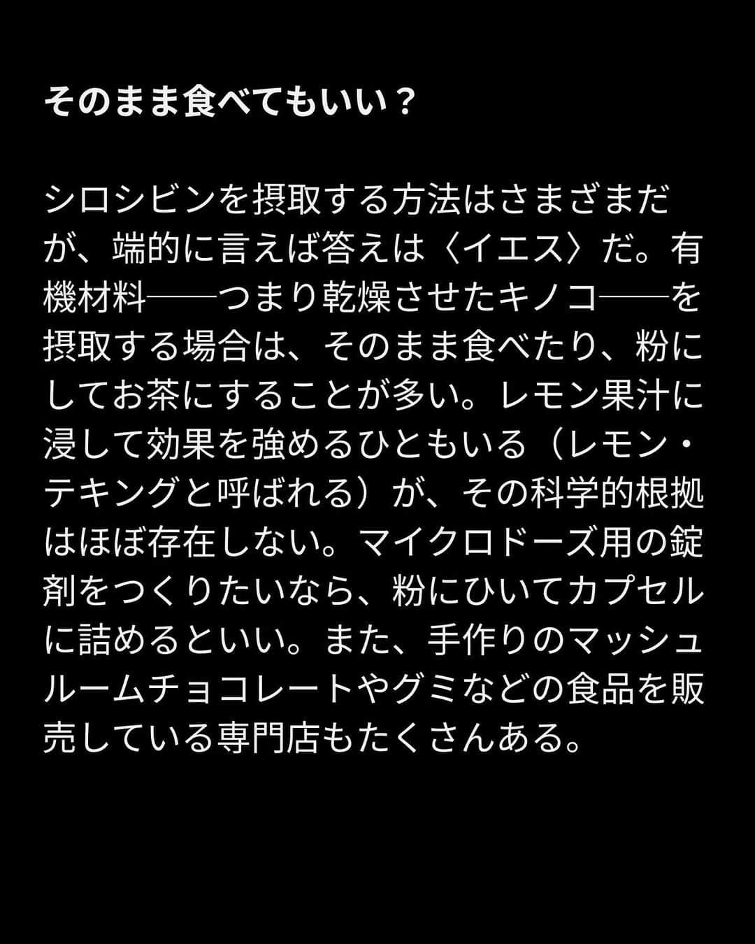 VICE Japanさんのインスタグラム写真 - (VICE JapanInstagram)「#マジックマッシュルーム とは何か？ 起源から幻覚体験で準備するべきことまで、VICEが徹底的に解説する。  地球の生態系に張り巡らされている菌類ネットワークと同様、マジックマッシュルームも21世紀の文化と複雑に絡み合っている。主な幻覚成分シロシビンによって定義されるマジックマッシュルームは今や〈第二の大麻〉となり、知覚できないほどの量を定期的に摂取する行為（マイクロドージング）は、幻覚剤を試す最初のきっかけとして一般化している。その一方で、シロシビンがうつ病、不安障害、トラウマに劇的な効果をもたらすことを示唆する事例や科学的証拠が相次いで報告されるとともに、標準量のマッシュルーム摂取のメリットも、セラピスト、研究者、アマチュアの間で注目を集めている。  さらに科学者、研究者、セラピスト、政策マニア、弁護士、シャーマンに取材し、マジックマッシュルームの歴史や安全な使い方、潜在的な効能とリスクについて話を聞いた。  記事詳細は @vicejapan プロフィールのリンクから  #vicejapan #vice #ヴァイスジャパン」5月15日 19時17分 - vicejapan