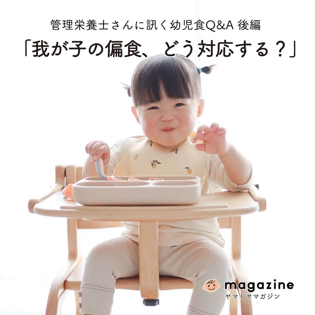 yamatoya(ベビー・キッズ家具の大和屋) さんのインスタグラム写真 - (yamatoya(ベビー・キッズ家具の大和屋) Instagram)「管理栄養士さんに訊く幼児食Q&A 後編「我が子の偏食、どう対応する？」  離乳食を経て、幼児食に移行してからも「好きなものばかり食べる」「栄養バランスが気になる」など、悩みの尽きない我が子の食事問題。  そこで、保育園で離乳食や幼児食の献立や調理を担当している管理栄養士のユキさんに、幼児食についていろいろお話を伺いました。 正解のない難しい問題ですが「子育てを経験したひとりの親として、ひとつでも参考になれば・・・」とお話してくださいました。  「園では食べるのに、家では食べない」問題は、意外とみなさん同じ悩みを抱えていた！？ それはなんで？どう対応すればいいの？  苦手なものやすぐに席を離れてしまう問題も含めて、そんな時の心構えや対策案も♪  情報に振り回されず、情報を使い倒すくらいの気持ちで！と語るゆきさん。 ひとつの参考として、ぜひご覧ください。  ↓↓↓ @yamatoya_officialプロフィール記載のURLから｢yamatoya magazine(ヤマトヤ マガジン)｣をご覧ください♪ 管理栄養士さんに訊く離乳食Q&A編vol.1～4、幼児食Q&A前編もあります！ 合わせてぜひチェックしてみてくださいね。  *** 「yamatoya magazine(ヤマトヤ マガジン)」は 子ども家具の専門メーカー｢yamatoya｣ならではの情報発信WEBマガジン。 インテリアのみならず、お片付けや収納などの情報をはじめ、 成長と姿勢、寝かしつけ、食べ方などの子育て術もお伝えします。  #ヤマトヤマガジン #yamatoyamagazine #栄養士　#管理栄養士　#保育園　#幼稚園　#幼児食  #ごはん食べない　#食べムラ　#嫌いなもの対策　#手づかみ食べ  #育児 #育児グッズ #ベビー用品　#子ども #赤ちゃん #子育て #yamatoya #大和屋」5月17日 15時14分 - yamatoya_official